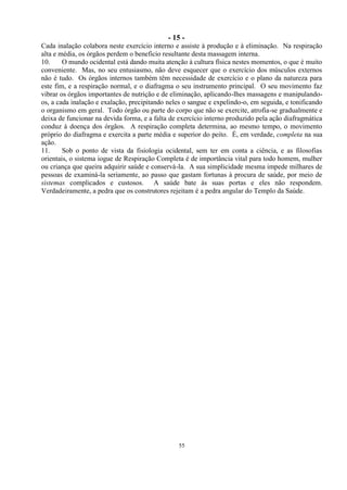 - 15 -
55
Cada inalação colabora neste exercício interno e assiste à produção e à eliminação. Na respiração
alta e média, os órgãos perdem o beneficio resultante desta massagem interna.
10. O mundo ocidental está dando muita atenção à cultura física nestes momentos, o que é muito
conveniente. Mas, no seu entusiasmo, não deve esquecer que o exercício dos músculos externos
não é tudo. Os órgãos internos também têm necessidade de exercício e o plano da natureza para
este fim, e a respiração normal, e o diafragma o seu instrumento principal. O seu movimento faz
vibrar os órgãos importantes de nutrição e de eliminação, aplicando-lhes massagens e manipulando-
os, a cada inalação e exalação, precipitando neles o sangue e expelindo-o, em seguida, e tonificando
o organismo em geral. Todo órgão ou parte do corpo que não se exercite, atrofia-se gradualmente e
deixa de funcionar na devida forma, e a falta de exercício interno produzido pela ação diafragmática
conduz à doença dos órgãos. A respiração completa determina, ao mesmo tempo, o movimento
próprio do diafragma e exercita a parte média e superior do peito. É, em verdade, completa na sua
ação.
11. Sob o ponto de vista da fisiologia ocidental, sem ter em conta a ciência, e as filosofias
orientais, o sistema iogue de Respiração Completa é de importância vital para todo homem, mulher
ou criança que queira adquirir saúde e conservá-la. A sua simplicidade mesma impede milhares de
pessoas de examiná-la seriamente, ao passo que gastam fortunas à procura de saúde, por meio de
sistemas complicados e custosos. A saúde bate às suas portas e eles não respondem.
Verdadeiramente, a pedra que os construtores rejeitam é a pedra angular do Templo da Saúde.
 