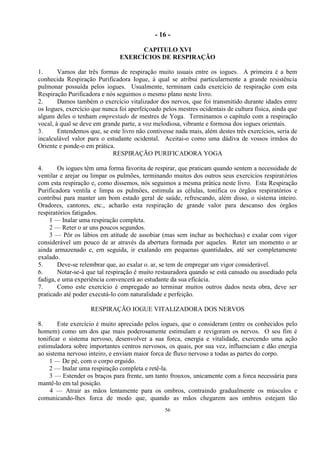 - 16 -
56
CAPITULO XVI
EXERCÍCIOS DE RESPIRAÇÃO
1. Vamos dar três formas de respiração muito usuais entre os iogues. A primeira é a bem
conhecida Respiração Purificadora Iogue, à qual se atribui particularmente a grande resistência
pulmonar possuída pelos iogues. Usualmente, terminam cada exercício de respiração com esta
Respiração Purificadora e nós seguimos o mesmo plano neste livro.
2. Damos também o exercício vitalizador dos nervos, que foi transmitido durante idades entre
os Iogues, exercício que nunca foi aperfeiçoado pelos mestres ocidentais de cultura física, ainda que
alguns deles o tenham emprestado de mestres de Yoga. Terminamos o capítulo com a respiração
vocal, à qual se deve em grande parte, a voz melodiosa, vibrante e formosa dos iogues orientais.
3. Entendemos que, se este livro não contivesse nada mais, além destes três exercícios, seria de
incalculável valor para o estudante ocidental. Aceitai-o como uma dádiva de vossos irmãos do
Oriente e ponde-o em prática.
RESPIRAÇÃO PURIFICADORA YOGA
4. Os iogues têm uma forma favorita de respirar, que praticam quando sentem a necessidade de
ventilar e arejar ou limpar os pulmões, terminando muitos dos outros seus exercícios respiratórios
com esta respiração e, como dissemos, nós seguimos a mesma prática neste livro. Esta Respiração
Purificadora ventila e limpa os pulmões, estimula as células, tonifica os órgãos respiratórios e
contribui para manter um bom estado geral de saúde, refrescando, além disso, o sistema inteiro.
Oradores, cantores, etc., acharão esta respiração de grande valor para descanso dos órgãos
respiratórios fatigados.
1 — Inalar uma respiração completa.
2 — Reter o ar uns poucos segundos.
3 — Pôr os lábios em atitude de assobiar (mas sem inchar as bochechas) e exalar com vigor
considerável um pouco de ar através da abertura formada por aqueles. Reter um momento o ar
ainda armazenado e, em seguida, ir exalando em pequenas quantidades, até ser completamente
exalado.
5. Deve-se relembrar que, ao exalar o. ar, se tem de empregar um vigor considerável.
6. Notar-se-á que tal respiração é muito restauradora quando se está cansado ou assediado pela
fadiga, e uma experiência convencerá ao estudante da sua eficácia.
7. Como este exercício é empregado ao terminar muitos outros dados nesta obra, deve ser
praticado até poder executá-lo com naturalidade e perfeição.
RESPIRAÇÃO IOGUE VITALIZADORA DOS NERVOS
8. Este exercício é muito apreciado pelos iogues, que o consideram (entre os conhecidos pelo
homem) como um dos que mais poderosamente estimulam e revigoram os nervos. O seu fim é
tonificar o sistema nervoso, desenvolver a sua forca, energia e vitalidade, exercendo uma ação
estimuladora sobre importantes centros nervosos, os quais, por sua vez, influenciam e dão energia
ao sistema nervoso inteiro, e enviam maior forca de fluxo nervoso a todas as partes do corpo.
1 — De pé, com o corpo erguido.
2 — Inalar uma respiração completa e retê-la.
3 — Estender os braços para frente, um tanto frouxos, unicamente com a forca necessária para
mantê-lo em tal posição.
4 — Atrair as mãos lentamente para os ombros, contraindo gradualmente os músculos e
comunicando-lhes forca de modo que, quando as mãos chegarem aos ombros estejam tão
 