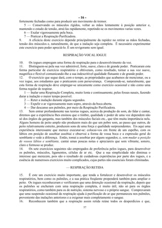- 16 -
57
fortemente fechadas como para produzir um movimento de tremor.
5 — Conservando os músculos rígidos, voltar as mãos lentamente à posição anterior e,
mantendo o estado de tensão, atraí-las rapidamente, repetindo-se os movimentos varias vezes.
6 — Exalar vigorosamente pela boca.
7 — Praticar a Respiração Purificadora.
9. A eficácia deste exercício depende principalmente da rapidez no retirar as mãos fechadas,
tensão dos músculos e, naturalmente, de que a inalação seja completa. É necessário experimentar
este exercício para poder apreciá-lo. É um revigorante sem igual.
RESPIRAÇÃO VOCAL IOGUE
10. Os iogues empregam uma forma de respiração para o desenvolvimento da voz.
11. Distinguem-se pela sua voz admirável, forte, suave, clara e de grande poder. Praticaram esta
forma particular de exercício respiratório e obtiveram, como resultado, tornar a sua voz suave,
magnífica e flexível comunicando-lhe a sua indescritível qualidade flutuante e de grande poder.
12. O exercício que segue dará, com o tempo, as propriedades que acabamos de mencionar, ou a
voz iogue, aos estudantes que o praticarem com perseverança. Compreende-se, naturalmente, que
esta forma de respiração deve empregar-se unicamente como exercício ocasional e não como uma
forma regular de respirar.
1 — Inalar uma Respiração Completa, muito lenta e continuamente, pelas fossas nasais, fazendo
durar a inalação o maior tempo possível.
2 — Reter a inalação durante alguns segundos.
3 — Expelir o ar vigorosamente num sopro, através da boca aberta.
4 — Dar descanso aos pulmões, por meio da Respiração Purificadora.
13. Sem entrar profundamente nas teorias iogues, acerca da produção do som, do falar e cantar,
diremos que a experiência lhes ensinou que o timbre, qualidade e poder de uma voz dependem não
só dos órgãos da garganta, mas também dos músculos faciais etc., que têm muita importância nela.
Alguns homens de peito amplo não produzem mais do que um pobre som, ao passo que outros, de
peito relativamente estreito, produzem sons de uma força e qualidade surpreendentes. Eis aqui uma
experiência interessante que merece executar-se: colocai-vos em frente de um espelho, com os
lábios em posição de assobiar assobiai e observai a forma de vossa boca e a expressão geral do
semblante e vede a diferença. Então, tomai a assobiar por alguns segundos; e, sem mudar a posição
de vossos lábios e semblante, cantai umas poucas notas e apreciareis que som vibrante, sonoro,
claro e formoso se produz.
14. Os sete exercícios seguintes são empregados de preferência pelos iogues, para desenvolver
os pulmões, músculos, ligamentos, células de ar etc. Que a sua simplicidade não diminua o
interesse que merecem, pois são o resultado de cuidadosas experiências por parte dos iogues, e a
essência de numerosos exercícios muito complicados, cujas partes não essenciais foram eliminadas.
— RESPIRAÇÃO RETIDA
15. É este um exercício muito importante, que tenda a fortalecer e desenvolver os músculos
respiratórios, bem como os pulmões, e a sua prática freqüente propenderá também para ampliar o
peito. Os iogues reconheceram e verificaram que uma detenção ocasional da respiração, depois que
os pulmões se encheram com uma respiração completa, é muito útil, não só para os órgãos
respiratórios, como também para os de nutrição, sistema nervoso e o próprio sangue. Comprovaram
que uma suspensão ocasional da respiração ajuda à purificação do ar que permaneceu nos pulmões,
proveniente das inalações anteriores e a oxigenar mais completamente o sangue.
16. Reconhecem também que a respiração assim retida reúne todos os desperdícios e que,
 