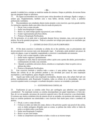 - 16 -
58
quando é exalada leva, consigo as matérias usadas do sistema e limpa os pulmões, da mesma forma
que um purgante limpa os intestinos.
17. Os iogues recomendam este exercício para várias desordens do estômago, fígado e sangue, e
acham que, freqüentemente, também cura o mau hálito, devido, muitas vezes, a pulmões
pobremente ventilados.
18. Recomendamos aos estudantes darem muita atenção a este exercício, que tem grande mérito.
As instruções seguintes darão uma idéia clara do modo de praticá-lo.
1 — De pé, com o corpo elevado.
2 — Inalar uma Respiração Completa.
3 — Reter o ar, tanto tempo quanto seja possível, sem violência.
4 — Exalar vigorosamente pela boca aberta.
5 — Praticar a Respiração Purificadora.
19. No principio, só se pode reter a respiração durante breves instantes, mas, com um pouco de
prática, far-se-ão grandes progressos. Pode-se consultar um relógio para apreciar os resultados que
se forem obtendo.
2 — ESTIMULO DAS CÉLULAS PULMONARES
20. O fim deste exercício é estimular as células de ar dos pulmões, mas os principiantes não
devem praticá-lo em excesso nem com demasiado vigor. A principio, pode produzir um pouco de
enjôo em alguns, o que se impedirá, suspendendo o exercício e caminhando um momento.
1 — De pé, com o corpo erguido e mãos aos lados.
2 — Inalar muito vagarosa e gradualmente.
3 — Enquanto se inala, bata-se suavemente sobre o peito com a ponta dos dedos, percorrendo-o
continuamente em toda a sua extensão.
4 -— Quando os pulmões estiverem cheios, retenha-se a respiração e bater no peito com as
palmas das mãos.
5 — Praticar a Respiração Purificadora.
21. Este exercício estimula e tonifica todo o corpo e é uma prática iogue, bem conhecida.
Muitas das células de ar dos pulmões perdem a sua atividade por causa de uma respiração
incompleta e, com freqüência, quase chegam a atrofiar-se.
22. Aquele que tenha usado uma respiração incompleta, durante anos, não achará fácil pôr em
prática imediatamente, pela Respiração Completa, todas as células de ar descuidadas, mas este
exercício ajudará muito a conseguir o resultado desejado e merece ser estudado e praticado.
3 — EXTENSÃO DAS COSTELAS
23. Explicamos já que as costelas estão fixas por cartilagens que admitem uma expansão
considerável. Na respiração normal, as costelas desempenham um papel importante e é bom dar-
lhes, de vez em quando, um pouco de exercício especial com o fim de conservar a sua elasticidade.
O costume que muitos ocidentais têm de estarem de pé ou sentados, em posturas não naturais, pode
fazer as costelas perderem sua elasticidade e este exercício fará muito para evitar e combater tal
defeito.
1 — De pé, e com o corpo elevado.
2 — Colocar as mãos aos lados do corpo, abaixo e tão próximo quanto seja possível das axilas,
com os dedos polegares dirigidos para as costas, as palmas das mãos sobre os lados do
peito e os dedos sobre a sua frente.
3 — Inalar uma Respiração Completa.
4 — Reter o ar por curto tempo.
5 — Então se comprimem suavemente os lados e exala-se ao mesmo tempo.
 