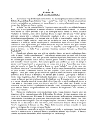 1
6
Capítulo – I –
QUE É “HATHA YOGA”?
1. A ciência da Yoga divide-se em vários ramos. As divisões principais e mais conhecidas são:
1) Hatha Yoga; 2) Raja Yoga; 3) Carma Yoga; 4) Jnana Yoga. Este livro é dedicado unicamente ao
primeiro ramo citado e não tentaremos, por agora, descrever os outros, se bem que teremos alguma
coisa a dizer da Yoga, em futuros escritos.
2. A Hatha Yoga é o ramo da Filosofia Yoga que trata do corpo físico, seu cuidado, bem-estar,
saúde, força e tudo quanto tenda a manter o seu estado de saúde natural e normal. Ela ensina o
modo natural de viver e proclama o que já foi aceito por muitos homens do mundo ocidental:
―Voltemos à Natureza‖, com a única diferença de que os iogues não têm que ―voltar‖, porque
estiveram sempre com a natureza, intimamente vinculados a ela e às suas leis, e não se
deslumbraram nem ofuscaram pela louca carreira em direção às exterioridades, o que deu lugar a
que as raças civilizadas modernas esquecessem até que existe tal coisa, a ―natureza‖. Os hábitos
modernos e as ambições sociais não chegaram à consciência do iogue; ele sorri dessas coisas e
considera-as como jogos infantis, pois não se afastou dos braços da natureza, mas, pelo contrário,
continua carinhosamente reclinado sobre o seio de sua boa mãe, a qual sempre lhe deu nutrição,
calor e proteção. A Hatha Yoga é primeiro: Natureza; segundo: Natureza; e, finalmente,
NATUREZA.
3. Quando nos achamos ante uma série de métodos, planos, teorias etc., apliquemos-lhes a
pedra de toque: ―Qual é o método natural?‖, e escolhamos sempre aquele que esteja mais de acordo
e mais próximo à natureza. Será bom que nossos estudantes sigam este plano quando sua atenção
for chamada para as muitas teorias, ensaios, métodos, planos e idéias a respeito da saúde, de que
está inundado o mundo ocidental. Por exemplo: pedem que acrediteis que estais em perigo de
perder vosso ―magnetismo‖, se vos puserdes em contato com a terra. Aconselham usar solas e
saltos de borracha no fundo do calçado e dormir em camas ―isoladas‖ com pés de vidro, para
impedir que natureza (a Terra mãe) absorva e extraia de vós o magnetismo quando foi, exatamente,
ela quem vos deu – o estudante deve se fazer esta pergunta: ―Que é que diz a Natureza a este
respeito?‖ Então, para saber o que a Natureza diz, veja se os planos da Natureza teriam projetado a
construção e uso de solas de borracha e pés de vidro para as camas. Que veja se os homens de
muitas forças magnéticas, cheios de vitalidade, fazem essas coisas; se as raças mais vigorosas do
mundo as fizeram; que veja se alguém sente debilidade no caso de se deitar sobre um canteiro de
erva ou, que o impulso natural do homem não é o de reclinar sobre o seio de sua boa mãe terra, e se
deitar sobre os canteiros de gramas; se o impulso natural da criança não é correr descalça; se não
refresca os seus pés tirando o calçado (solas de borracha e tudo), e correr descalça para outro lado;
se as botas de borracha são particularmente boas condutoras do ―magnetismo‖ e da vitalidade, e
assim sucessivamente.
4. Damos isto simplesmente como uma ilustração e não porque desejamos perder o tempo em
discutir os méritos e deméritos das solas de borracha e dos pés de vidro para as camas, como um
preservativo do magnetismo. Um pouco de observação ensinará ao homem que todas as respostas
da natureza lhe demonstram que grande parte do seu magnetismo ele o adquire da terra. Que a terra
é uma bateria dele carregada e que está sempre desejosa e ansiosa de transmitir a sua força ao
homem, em vez de despojá-lo dela e ser temida, como se estivesse desejosa e fosse de seu gosto
―tirar‖ o magnetismo do homem, seu filho. Alguns destes modernos profetas ensinarão, em breve,
que o ar extrai prana das pessoas, em vez de lhas dar.
5. De modo que, numa palavra, aplicai o juízo natural e todas as teorias desta classe, incluindo
também as nossas e se não se ajustam à Natureza, repudiai-as, pois esta regra é segura. A Natureza
conhece o que vos é conveniente, pois é vossa amiga, não vossa inimiga.
 