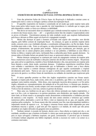 - 17 -
61
CAPITULO XVII
EXERCÍCIOS DE RESPIRAÇÃO NASAL CONTRA RESPIRAÇÃO BUCAL
1. Uma das primeiras lições da Ciência Iogue da Respiração é dedicada a ensinar como se
respira pelo nariz e como se extingue a prática comum da respiração bucal.
2. O aparelho respiratório do homem é constituído de tal modo que pode respirar tanto pela
boca como pelos tubos nasais; mas a questão de vital importância é o método que se segue, pois
dele dependerá a saúde e a forca ou a doença e a debilidade.
3. Não devia ser necessário dizer ao estudante que o método normal de respirar é o de receber o
ar através das fossas nasais; mas — ah! — a ignorância deste fato tão simples é surpreendente entre
os povos civilizados. Encontramos pessoas de toda condição social, que respiram habitualmente
pela boca e deixam os filhos seguir seu horrível e repugnante exemplo.
4. Muitas das doenças às quais o homem civilizado está sujeito são causadas, sem dúvida
alguma, pelo hábito comum de respiração bucal. As crianças, às quais se permite respirar deste
modo, crescem com a sua vitalidade alterada, a constituição enfraquecida e, na flor da idade, ficam
inválidas para toda a vida. Entre os selvagens, as mães procedem mais naturalmente neste assunto,
porque, evidentemente, são guiadas pelo instinto. Parece que reconhecem, por intuição, que as
fossas nasais são os canais próprios para conduzir o ar aos pulmões; e habilitam os seus filhos a
fechar os lábios e respirar pelo nariz, inclinando-lhes a cabecinha para frente quando dormem. As
nossas mães civilizadas fariam um grande bem à raça, se quisessem adotar o mesmo sistema.
5. Muitas doenças contagiosas se contraem por causa do repugnante costume de respirar pela
boca e numerosos casos de resfriados e afecções catarrais são devidos à mesma origem. Há pessoas
que, para salvar as aparências, mantêm a boca fechada durante o dia, mas persistem em respirar pela
boca durante a noite; deste modo, acarretam doenças. Cuidadosas experiências científicas feitas
com soldados e marinheiros têm demonstrado que os habituados a dormir com a boca aberta
estavam mais sujeitos a contrair doenças contagiosas do que aqueles acostumados a respirar
devidamente pelo nariz. Narra-se um caso no qual a varíola tomou caráter epidêmico a bordo de
um navio de guerra e os óbitos foram de marinheiros ou soldados de marinha que respiravam pela
boca.
6. O único aparelho protetor ou filtro dos órgãos respiratórios consiste nas fossas nasais.
Quando se respira pela boca, nada existe, entre esta e os pulmões, que filtre o ar, retendo o pó ou
qualquer outra matéria estranha. Além disso, esta respiração incorreta deixa passar o ar frio pelos
órgãos, afetando-os, conseqüentemente, da inalação do ar frio pela boca, e o homem que, durante a
noite, respira por essa forma, acorda sempre com uma sensação de secura no paladar e na garganta.
Viola as leis da natureza e, com isso, semeia os germes da doença.
7. Mais uma vez, lembrai-vos de que a boca não oferece proteção aos órgãos respiratórios, e
que o ar frio, o pó, as impurezas e os germes penetram, sem obstáculos, por aquela entrada. Por
outro lado, as fossas nasais e as passagens nasais demonstram evidentemente a cuidadosa previsão
da natureza a este respeito. As fossas nasais são dois canais estreitos e tortuosos que contêm
numerosos pêlos, destinados a servir de filtro e reter as impurezas do ar, que, em seguida, serão
expulsas pelas exalações. As fossas nasais não têm somente esse fim, mas desempenham também a
importante missão de aquecer o ar. As longas e sinuosas fossas nasais estão atapetadas por uma
membrana mucosa e quente, a qual tem por fim aquecer o ar inalado, de modo que não possa
prejudicar aos órgãos delicados da garganta nem aos pulmões.
8. Nenhum animal, à exceção do homem, dorme com a boca aberta ou respira por ela, e, em
realidade, acredita-se que o homem civilizado é o único que assim perverte as funções da natureza,
pois as raças selvagens e bárbaras respiram, em geral, corretamente. É provável que os homens
civilizados tenham adquirido este hábito impróprio, devido a excessos no vestir e no comer ou a
costumes enervantes.
 