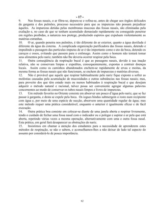 - 17 -
62
9. Nas fossas nasais, o ar filtra-se, depura-se e refina-se, antes de chegar aos órgãos delicados
da garganta e dos pulmões, processo necessário para que as impurezas não possam prejudicar
àqueles. As impurezas detidas pelas membranas mucosas das fossas nasais, são eliminadas pela
exalação e, no caso de que se tenham acumulado demasiado rapidamente ou conseguido penetrar
em regiões proibidas, a natureza nos protege, produzindo espirros que expulsam violentamente as
matérias estranhas.
10. O ar, quando penetra nos pulmões, é tão diferente do ar exterior, quanto a água destilada é
diferente da água da cisterna. A complicada organização purificadora das fossas nasais, detendo e
impedindo a passagem das partículas impuras de ar é tão importante como o ato da boca, detendo os
caroços e ossos, evitando que passem para o estômago. Assim como o homem não tentará tomar
seus alimentos pelo nariz, também não lhe deveria ocorrer respirar pela boca.
11. Outra conseqüência da respiração bucal é que as passagens nasais, devido à sua inação
relativa, não se conservam limpas e expeditas, consequentemente, expostas a contrair doenças
locais. Assim como os caminhos abandonados enchem-se rapidamente de ervas e moitas, da
mesma forma as fossas nasais que não funcionam, se enchem de impurezas e matérias diversas.
12. Não é provável que aquele que respirar habitualmente pelo nariz fique exposto a sofrer as
moléstias causadas pela acumulação de mucosidades e outras substâncias nas fossas nasais; mas,
para proveito dos que têm estado mais ou menos habituados à respiração bucal e que desejam
adquirir o método natural e racional, talvez possa ser conveniente agregar algumas palavras
concernentes ao modo de conservar os tubos nasais limpos e livres de impurezas.
13. Um método favorito no Oriente consiste em absorver um pouco d‘água pelo nariz, que se faz
passar à garganta, e desta se expele pela boca. Os iogues hindus submergem o rosto num recipiente
com água e, por meio de uma espécie de sucção, absorvem uma quantidade regular de água; mas
este método requer uma prática considerável, enquanto o anterior é igualmente eficaz e de fácil
execução.
14. Outra prática boa consiste em colocar-se diante de uma janela aberta e respirar livremente,
tendo o cuidado de fechar uma fossa nasal com o indicador ou o polegar e aspirar o ar pela que está
aberta, repetindo várias vezes a mesma operação, alternativamente com uma e outra fossa nasal.
Esta prática, em geral fará desaparecer as obstruções do nariz.
15. Insistimos em chamar a atenção dos estudantes para a necessidade de aprenderem estes
métodos de respiração, se não o sabem, e aconselhamos-lhes a não deixar de lado tal aspecto do
assunto por considerá-lo de pouca importância.
 