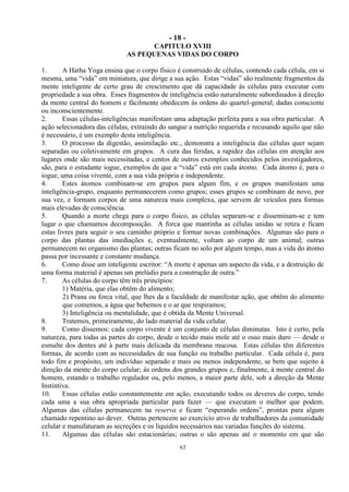 - 18 -
63
CAPITULO XVIII
AS PEQUENAS VIDAS DO CORPO
1. A Hatha Yoga ensina que o corpo físico é construído de células, contendo cada célula, em si
mesma, uma ―vida‖ em miniatura, que dirige a sua ação. Estas ―vidas‖ são realmente fragmentos da
mente inteligente de certo grau de crescimento que dá capacidade às células para executar com
propriedade a sua obra. Esses fragmentos de inteligência estão naturalmente subordinados à direção
da mente central do homem e fàcilmente obedecem às ordens do quartel-general, dadas consciente
ou inconscientemente.
2. Essas células-inteligências manifestam uma adaptação perfeita para a sua obra particular. A
ação selecionadora das células, extraindo do sangue a nutrição requerida e recusando aquilo que não
é necessário, é um exemplo desta inteligência.
3. O processo da digestão, assimilação etc., demonstra a inteligência das células quer sejam
separadas ou coletivamente em grupos. A cura das feridas, a rapidez das células em atenção aos
lugares onde são mais necessitadas, e centos de outros exemplos conhecidos pelos investigadores,
são, para o estudante iogue, exemplos de que a ―vida‖ está em cada átomo. Cada átomo é, para o
iogue, uma coisa vivente, com a sua vida própria e independente.
4. Estes átomos combinam-se em grupos para algum fim, e os grupos manifestam uma
inteligência-grupo, enquanto permanecerem como grupos; esses grupos se combinam de novo, por
sua vez, e formam corpos de uma natureza mais complexa, que servem de veículos para formas
mais elevadas de consciência.
5. Quando a morte chega para o corpo físico, as células separam-se e disseminam-se e tem
lugar o que chamamos decomposição. A forca que mantinha as células unidas se retira e ficam
estas livres para seguir o seu caminho próprio e formar novas combinações. Algumas são para o
corpo das plantas das imediações e, eventualmente, voltam ao corpo de um animal; outras
permanecem no organismo das plantas; outras ficam no solo por algum tempo, mas a vida do átomo
passa por incessante e constante mudança.
6. Como disse um inteligente escritor: ―A morte é apenas um aspecto da vida, e a destruição de
uma forma material é apenas um prelúdio para a construção de outra.‖
7. As células do corpo têm três princípios:
1) Matéria, que elas obtêm do alimento;
2) Prana ou forca vital, que lhes da a faculdade de manifestar ação, que obtêm do alimento
que comemos, a água que bebemos e o ar que respiramos;
3) Inteligência ou mentalidade, que é obtida da Mente Universal.
8. Tratemos, primeiramente, do lado material da vida celular.
9. Como dissemos: cada corpo vivente é um conjunto de células diminutas. Isto é certo, pela
natureza, para todas as partes do corpo, desde o tecido mais mole até o osso mais duro — desde o
esmalte dos dentes até à parte mais delicada da membrana mucosa. Estas células têm diferentes
formas, de acordo com as necessidades de sua função ou trabalho particular. Cada célula é, para
todo fim e propósito, um indivíduo separado e mais ou menos independente, se bem que sujeito à
direção da mente do corpo celular; às ordens dos grandes grupos e, finalmente, à mente central do
homem, estando o trabalho regulador ou, pelo menos, a maior parte dele, sob a direção da Mente
Instintiva.
10. Essas células estão constantemente em ação, executando todos os deveres do corpo, tendo
cada uma a sua obra apropriada particular para fazer — que executam o melhor que podem.
Algumas das células permanecem na reserva e ficam ―esperando ordens‖, prontas para algum
chamado repentino ao dever. Outras pertencem ao exercício ativo de trabalhadores da comunidade
celular e manufaturam as secreções e os líquidos necessários nas variadas funções do sistema.
11. Algumas das células são estacionárias; outras o são apenas até o momento em que são
 