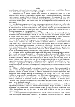 - 18 -
64
necessitadas, e então manifestam movimento; outras estão constantemente em atividade, algumas
vezes fazem excursões regulares; e outras são vagabundas.
12. Das células que se movem algumas fazem o trabalho de carregadores, outras vão de um
lugar para outro, como corretores viajantes, e outras fazem o trabalho de varredores; e ainda outra
classe pertence à forca de polícia ou exército da comunidade celular. A vida celular do corpo pode
ser comparada a uma grande colônia constituída sobre um plano cooperativo, onde cada célula faz o
seu trabalho próprio, para o bem comum, cada uma trabalha para todas e todas trabalham para o
bem comum.
13. As células do sistema nervoso levam as mensagens de uma parte do corpo ao cérebro e do
cérebro a outra parte do corpo. São como fios telegráficos viventes, pois os nervos são compostos
de diminutas células em íntimo contato mútuo, tendo pequenas projeções que estão em contato com
projeções semelhantes das outras células, como se estivessem praticamente dando-se as mãos e
formando uma cadeia, ao longo da qual corre o prana.
14. De carregadores, trabalhadores errantes, polícia, soldados etc., da comunidade celular,
existem no corpo humano milhões e milhões de cada um, calculando-se que numa polegada cúbica
de sangue existem, pelo menos, 75 000 000 000 (setenta e cinco bilhões) de células unicamente
vermelhas, para não falar nas outras células. A comunidade é, evidentemente, grande.
15. As células vermelhas do sangue, que são as carregadoras comuns do sistema, flutuam nas
artérias e veias, recebendo uma. carga de oxigênio dos pulmões, e levando-a aos vários tecidos do
corpo, dando vida e forca às partes. Na sua passagem de regresso pelas veias, trazem consigo os
produtos gastos do sistema, os quais são expelidos pelos pulmões etc. Da mesma forma que um
navio mercante, essas células levam uma carga na sua viagem de ida e trazem, no regresso, uma
segunda carga. Outras células abrem caminho através das paredes das artérias e veias e através dos
tecidos, no seu trabalho errante de reparação etc., para cuja missão foram enviadas.
16. Além das células vermelhas ou carregadoras há várias outras classes de células no sangue.
Entre as mais interessantes destas estão os policiais e os soldados da comunidade celular. A obra
destas células é proteger o sistema contra os germes, bactérias etc., que lhe poderiam causar
incômodos ou doenças. Quando um destes policiais se põe em contato com um germe intruso, o
policial celular o rodeia e, em seguida, o devora, se não é demasiado grande; neste caso, para poder
expulsá-lo, chama outras células em seu auxílio até que a forca combinada seja suficiente para levar
o inimigo a algum ponto de onde possa ser lançado fora. Os furúnculos, as espinhas etc., são
exemplos da expulsão, procedida por estes policiais, de algum inimigo ou inimigos introduzidos no
sistema.
17. Muito é o trabalho assinalado a estas células vermelhas do sangue. Elas levam o oxigênio a
todas as partes do corpo; conduzem a nutrição obtida do alimento às partes do corpo onde é
necessário construir e reparar; extraem da nutrição exatamente os elementos necessários para
manufaturar o suco gástrico, a saliva, os sucos pancreáticos, a bílis, o leite etc.etc. e, em seguida,
combiná-los nas proporções adequadas para o uso. Elas fazem mil e uma coisas e continuamente
estão ocupadas, da mesma forma que um grupo de formigas em volta do formigueiro. Os mestres
orientais conheceram e ensinaram, desde há muito tempo, a existência e o trabalho dessas
―pequenas vidas‖, mas ficou para a ciência ocidental a tarefa de aprofundar o assunto, de modo a
trazer à luz os detalhes da sua obra.
18. As células estão nascendo e morrendo a cada momento de nossa existência. As células se
reproduzem por aumento e subdivisão, crescendo a célula original, até que, finalmente, se divide em
duas partes, com uma pequena ―cinta de ligação‖; depois, a ligação quebra-se, produzindo duas
células independentes, em vez de uma. A nova célula divide-se por sua vez, e assim
sucessivamente.
19. As células permitem ao corpo continuar a sua obra de contínua regeneração. Cada parte do
corpo humano passa por mudanças constantes e os tecidos são continuamente renovados. A nossa
 