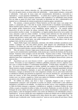 - 18 -
65
pele e os nossos ossos, cabelos, músculos, etc., são constantemente reparados e ―feitos de novo‖.
Em cerca de quatro meses, as nossas unhas são substituídas — numas quatro semanas, a nossa pele
é substituída. Cada parte de nosso corpo está constantemente destruindo-se, renovando-se e
reparando-se. E essas pequenas trabalhadoras — as células são os agentes que executam essa obra
assombrosa. Milhões dessas pequenas operárias estão mudando-se ou trabalhando numa posição
fixa em todas as partes de nosso corpo, renovando ou destruindo teci dos e substituindo-os por
material novo e eliminando do sistema as partículas de matérias gastas e prejudiciais.
20. Nos animais, a natureza permite à Mente Instintiva um fim mais vasto e um campo mais
amplo, e à proporção que a vida sobe na escada, desenvolvendo as faculdades raciocinadoras, a
Mente Instintiva parece limitar o seu campo. Por exemplo: os caranguejos e os membros da família
das aranhas podem desenvolver novas mandíbulas, pernas, garras etc. Os caracóis podem
desenvolver de novo até partes da cabeça, incluindo olhos que tenham sido destruídos; alguns
peixes podem recobrar a cauda. As salamandras e os lagartos podem desenvolver nova cauda e até
ossos, músculos e parte da coluna vertebral. As formas muito inferiores da vida animal têm um
poder ilimitado para restaurar as partes perdidas e podem, efetivamente, reconstruir-se de todo,
contanto que persista a menor parte sobre a qual possam reconstruir-se. As formas animais mais
elevadas perderam, em grande parte, esse poder recuperativo e o homem perdeu-o mais do que
qualquer outro, devido ao seu modo de viver.
21. Alguns Hatha Iogues mais adiantados, entretanto, têm obtido resultados assombrosos neste
sentido, e qualquer um, com uma prática paciente, pode adquirir essa subordinação da Mente
Instintiva e as células que estão sob a sua direção, e obter admiráveis resultados recuperativos, no
sentido de renovar partes doentes e porções enfraquecidas do corpo.
22. Mas, até mesmo o homem vulgar possui ainda um grau maravilhoso de poder recuperativo,
o qual se está constantemente manifestando, ainda mesmo que a maioria dos homens não lhe preste
atenção Tomemos como exemplo a cura de uma ferida. Vejamos como se efetua. É bem digno de
vossa consideração e estudo. É tão comum, que somos susceptíveis de passá-lo por alto, e é tão
admirável para fazer compreender ao estudante a grandeza da inteligência desenvolvida e posta em
ação na obra.
23. Suponhamos que um corpo humano é ferido — que é cortado ou afetado por algum agente
externo. Os tecidos, os vasos sangüíneos e linfáticos, glândulas, músculos, nervos e, algumas vezes,
até o osso, se acham divididos e a continuidade interrompida. A ferida sangra, entreabre-se, e causa
dor. Os nervos levam a mensagem ao cérebro, pedindo com urgência um auxilio imediato, e a
Mente Instintiva manda mensagens para um e outro lugar do corpo, chamando quantidade suficiente
de obreiros para efetuarem a reparação, os quais são ràpidamente mandados ao lugar do perigo.
Entretanto, o sangue ao derramar-se dos vasos sanguíneos cortados, lava ou, pelo menos tenta lavar
as substâncias estranhas que penetram no organismo, tais como pó, bactérias etc., que poderiam agir
como um veneno, se lhes fosse permitido permanecer no organismo. O sangue, pondo-se em
contato com o ar externo, coagula-se e forma uma espécie de substância endurecida, alguma coisa
que parece cola e forma o princípio da futura crosta ou casca.
24. Os milhões de células, cujo dever é fazer a reparação, chegam à cena a ―correr‖ e
imediatamente começam a pôr novamente os tecidos em relação, evidenciando a mais admirável
inteligência e atividade no seu trabalho. As células dos tecidos, nervos, vasos sangüíneos de ambos
os lados da ferida começam a aumentar e multiplicar-se, surgindo à existência milhões de novas
células, as quais, avançando de ambos os lados, se encontram, finalmente, no centro da ferida. Esta
formação de novas células tem toda a aparência de um esforço desordenado e sem propósito, mas,
pouco depois, a mão da inteligência diretriz e dos centros de influência a ela subordinados começa a
manifestar-se. As novas células dos vasos sangüíneos se põem em relação com as células da mesma
classe do outro lado da ferida, formando novos tubos através dos quais o sangue pode fluir. As
células do que é conhecido como ―tecidos conectivos‖ unem-se com as outras da sua classe e fazem
 