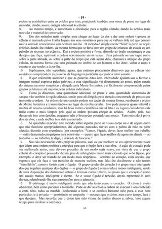 - 19 -
69
ordem se restabelece entre as células grevistas, projetando também uma soma de prana no lugar da
moléstia, dando, assim, energia adicional às células.
8. Ao mesmo tempo, é aumentada a circulação para a região afetada, dando às células mais
nutrição e material de construção.
9. Um dos métodos mais simples para chegar ao lugar da dor e dar uma ordem vigorosa às
células é ensinado pelos Hatha Iogues aos seus estudantes para que se valham dele até que possam
usar a vontade concentrada sem nenhum auxílio. O método é simplesmente ―falar‖ à parte ou órgão
rebelde, dando-lhe ordens, da mesma forma que se faria com um grupo de crianças de escola ou um
pelotão de recrutas no exército. Dai a ordem positiva e firme, dizendo ao órgão exatamente o que
desejais que faça, repetindo a ordem severamente várias vezes. Uma palmada ou um toque suave
sobre a parte afetada, ou sobre a parte do corpo que está acima dela, chamará a atenção do grupo
celular, da mesma forma que uma palmada no ombro de um homem o faz deter, voltar o rosto e
escutar o que tendes a dizer-lhe.
10. Suplicamos, não suponhais, agora, que estamos procurando dizer-vos que as células têm
ouvidos e compreendem as palavras da linguagem particular que podeis estar usando.
11. O que realmente acontece é que as palavras ditas com intensidade ajudam-vos a formar a
imagem mental expressa pelas palavras, e esta significação vai diretamente ao ponto, pelos canais
do sistema nervoso simpático e dirigida pela Mente Instintiva, e é fàcilmente compreendida pelos
grupos celulares e até mesmo pelas células individuais.
12. Como já dissemos, uma quantidade adicional de prana e uma quantidade aumentada de
sangue vão também à região afetada, sendo para ali dirigida pela atenção concentrada da pessoa que
transmite a ordem. As ordens de um curador podem ser dadas da mesma forma, recebendo a ordem
da Mente Instintiva e transmitindo-a ao lugar da revolta celular. Isto pode parecer quase infantil a
muitos de nossos estudantes, mas há boas razões científicas em tal fato e os iogues consideram este
meio como o mais simples pelo qual as ordens possam chegar às células. Assim, pois, não
descarteis isto com desdém, enquanto não o houverdes ensaiado um pouco. Tem resistido à prova
dos séculos, e nada melhor tem sido encontrado.
13. Se quiserdes executar este método sobre alguma parte do vosso corpo ou o de algum outro
que não funcione apropriadamente, dai algumas pancadas suaves com a palma da mão na parte
afetada, dizendo com veemência (por exemplo): ―Vamos, Fígado, deves fazer melhor teu trabalho
— estás demasiado preguiçoso para servir-me — espero que faças melhor de agora em diante — ao
trabalho — ao trabalho, te digo, e deixa-te de loucuras.‘‘
14. Não são necessárias estas próprias palavras, usai as que melhore se vos apresentarem; basta
que dêem uma ordem positiva e enérgica para que o órgão faça a sua obra. A ação do coração pode
ser melhorada assim, mas deve-se proceder de um modo mais suave, em vista de que o grupo
celular do coração é possuidor de um grau de inteligência muito mais elevado que o do fígado, por
exemplo, e deve ser tratado de um modo mais respeitoso. Lembrai ao coração, com doçura, que
esperais que ele faça o seu trabalho de maneira melhor, mas falai-lhe docilmente e não tenteis
―humilhá-lo‖, como o faríeis com o fígado. O grupo celular do coração é o grupo mais inteligente
dos que regulam qualquer dos órgãos — o grupo do fígado é o mais tolo e menos inteligente, sendo
de uma disposição decididamente obtusa e teimosa como o burro, ao passo que o coração é como
um cavalo manso, inteligente e atento. Se o vosso fígado é rebelde, deveis repreendê-lo com
dureza, relembrando-lhe suas propensões para a teimosia.
15. O estômago é muito inteligente ainda que não tanto como o coração. O cólon é muito
obediente, bem como paciente e tolerante. Pode-se dar ao cólon a ordem de evacuar o seu conteúdo
a certa hora, todas as manhãs (declarando a hora) e se confiais bastante nele para, a essa hora
particular, ir à privada — persistindo no empenho — notareis que o cólon, num curto tempo, fará o
que desejais. Mas recordai que o cólon tem sido vitima de muitos abusos e, talvez, leve algum
tempo para recobrar a confiança.
 