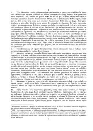 1
7
6. Têm sido muitas e muito valiosas as obras escritas sobre os outros ramos da Filosofia Iogue,
mas a Hatha Yoga tem sido eliminada por muitos escritores sobre Yoga, fazendo dela apenas uma
breve referência. Isto, devido, em grande parte, ao fato de que, na Índia, existe uma horda de
mendigos ignorantes, faquires da classe mais inferior, que se exibem como Hatha Iogues, porém
que não têm a mais leve noção dos princípios fundamentais deste ramo de Yoga. Esta gente
conforma-se com obter domínio sobre alguns dos músculos involuntários do corpo (uma coisa
possível a qualquer um que dedique o tempo e o trabalho necessário para levá-la a termo), com o
que adquirem o hábito de executar certas ―habilidades‖, que exibem para divertir e entreter (ou
desgostar) os viajantes ocidentais. Algumas de suas habilidades são muito notáveis, quando se
consideram sob o ponto de vista da curiosidade e aqueles que as executam merecem que se lhes
pague para vê-los nas ―barracas de feira‖, e, de fato, os seus feitos são muito semelhantes aos que
alguns ―saltimbancos‖ ocidentais executam. Ouvimos dizer que essa gente exibe com orgulho tais
habilidades e costumes adquiridos como, por exemplo, trocar a ação peristáltica1
dos intestinos e os
movimentos de deglutição da garganta para dar exibição repugnante de uma completa inversão do
processo normal destas partes do corpo. Deste modo as substâncias introduzidas no cólon podem
ser conduzidas para cima e expelidas pela garganta, por um movimento invertido dos músculos
―involuntários‖.
7. Considerando isto sob o ponto de vista médico, é muito interessante; para os profanos é uma
coisa muito desagradável e indigna de um homem.
8. As outras provas dos chamados Hatha Iogues são muito parecidas ao exemplo que, com
repugnância, referimos e não sabemos que executem alguma coisa que seja do mais ínfimo interesse
ou benefício para as pessoas que queiram manter um corpo são, normal e natural. Esses mendigos
são iguais a certos fanáticos que, na Índia, se atribuem o título de ―iogues‖ e que não querem lavar o
corpo por certas razões religiosas; ou que sentam com os braços levantados até que estes se secam,
ou que deixam crescer as unhas dos dedos até que estas lhes perfurem as mãos; ou permanecem
sentados tão completamente imóveis que os pássaros constroem ninhos nos seus cabelos; ou que
executam outros atos ridículos para aparecerem como ―homens santos‖ perante as multidões
ignorantes e incidentemente serem alimentados por essa gente que acredita que, por uma ação tal,
ganha uma recompensa futura. Tais indivíduos são farsantes grosseiros ou fanáticos iludidos
equivalentes, como classe, a certo tipo de mendigos que, na Europa, América, e grandes cidades,
exibem as feridas e fingidas deformações que fazem em si próprios, para extorquirem os
transeuntes, que voltam o rosto para não ver, ao deixarem cair os cobres. 2
9. As pessoas às quais nos vimos referindo, são consideradas com piedade pelos verdadeiros
iogues, os quais consideram a Hatha Yoga como um ramo importante de sua filosofia, em virtude
de dar ao homem um corpo são, um bom instrumento com o qual agir, um templo adaptado para o
Espírito.
10. Neste pequeno livro, procuramos apresentar, numa forma clara e simples, os princípios
fundamentais da Hatha Yoga, dando o método iogue da vida física. E procuramos dar-vos o porquê
em cada caso. Julgamos necessário explicar-vos, primeiro, em termos da fisiologia ocidental, as
várias funções do corpo, e, em seguida, indicar os planos e métodos da Natureza aos quais nos
deveríamos adaptar tanto quanto fosse possível. Não é um ―manual de medicina‖ e não contém
nada acerca de medicamentos, e praticamente, nada a respeito da cura das doenças, exceto aquilo
1
Movimentos Peristálticos: - próprios da peristalse / Peristalse = ação de enviar.; movimento verniforme progressivo
dos músculos dos órgãos ocos, que impulsiona o conteúdo para o exterior.
2
CER – Um exemplo disso são os Saddhus (monges de Shiva e vishnu) da Índia que renunciam ao sexo, não falam e
ficam no sol escaldante com uma panela repleta de brasas na cabeça a tostar os miolos, visando alcançar a iluminação
espiritual, o nirvana absoluto. Habitam cavernas, desertos e florestas. Comem fezes e restos de corpo humano e matam a
sede à base de urina. Usam colar de ossos e mortalha de algum defunto e dormem no local das cremações.. Veja revista
Trip nº 64 Ano 11.
 
