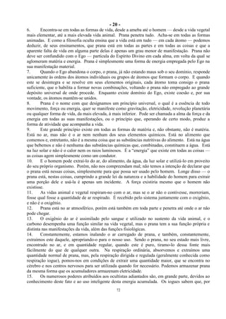 - 20 -
72
6. Encontra-se em todas as formas de vida, desde a ameba até o homem — desde a vida vegetal
mais elementar, até a mais elevada vida animal. Prana penetra tudo. Acha-se em todas as formas
animadas. E como a filosofia oculta ensina que a vida está em tudo — em cada átomo — podemos
deduzir, de seus ensinamentos, que prana está em todas as partes e em todas as coisas e que a
aparente falta de vida em alguma parte delas é apenas um grau menor de manifestação. Prana não
deve ser confundido com o Ego — partícula do Espírito Divino em cada alma, em volta da qual se
aglomeram matéria e energia. Prana é simplesmente uma forma de energia empregada pelo Ego na
sua manifestação material.
7. Quando o Ego abandona o corpo, o prana, já não estando maus sob o seu domínio, responde
unicamente às ordens dos átomos individuais ou grupos de átomos que formam o corpo. E quando
este se desintegra e se resolve em seus elementos originais, cada átomo toma consigo o prana
suficiente, que o habilita a formar novas combinações, voltando o prana não empregado ao grande
depósito universal de onde procede. Enquanto existe domínio do Ego, existe coesão e, por sua
vontade, os átomos mantêm-se unidos.
8. Prana é o nome com que designamos um princípio universal, o qual é a essência de todo
movimento, força ou energia, quer se manifeste como gravitação, eletricidade, revolução planetária
ou qualquer forma de vida, da mais elevada, à mais inferior. Pode ser chamada a alma da força e da
energia em todas as suas manifestações, ou o princípio que, operando de certo modo, produz a
forma de atividade que acompanha a vida.
9. Este grande princípio existe em todas as formas de matéria e, não obstante, não é matéria.
Está no ar, mas não é o ar nem nenhum dos seus elementos químicos. Está no alimento que
comemos e, entretanto, não é a mesma coisa que as substâncias nutritivas do alimento. Está na água
que bebemos e não é nenhuma das substâncias químicas que, combinadas, constituem a água. Está
na luz solar e não é o calor nem os raios luminosos. É a ―energia‖ que existe em todas as coisas —
as coisas agem simplesmente como um condutor.
10. E o homem pode extraí-lo do ar, do alimento, da água, da luz solar e utilizá-lo em proveito
do seu próprio organismo. Porém, não nos compreendam mal; não temos a intenção de declarar que
o prana está nessas coisas, simplesmente para que possa ser usado pelo homem. Longe disso — o
prana está, nestas coisas, cumprindo a grande lei da natureza e a habilidade do homem para extrair
uma porção dele e usá-la é apenas um incidente. A força existiria mesmo que o homem não
existisse.
11. As vidas animal e vegetal respiram-no com o ar, mas se o ar não o contivesse, morreriam,
fosse qual fosse a quantidade de ar respirado. É recebido pelo sistema juntamente com o oxigênio,
e não é o oxigênio.
12. Prana está no ar atmosférico, porém está também em toda parte e penetra até onde o ar não
pode chegar.
13. O oxigênio do ar é assimilado pelo sangue e utilizado no sustento da vida animal, e o
carbono desempenha uma função similar na vida vegetal, mas o prana tem a sua função própria e
distinta nas manifestações da vida, além das funções fisiológicas.
14. Constantemente, estamos inalando o ar carregado de prana, e também, constantemente,
extraímos este daquele, apropriando-o para o nosso uso. Sendo o prana, no seu estado mais livre,
encontrado no ar, e em quantidade regular, quando este é puro, tiramo-lo dessa fonte mais
fàcilmente do que de qualquer outra. Na respiração ordinária, absorvemos e extraímos uma
quantidade normal de prana, mas, pela respiração dirigida e regulada (geralmente conhecida como
respiração iogue), pomos-nos em condições de extrair uma quantidade maior, que se encontra no
cérebro e nos centros nervosos para ser utilizada quando for necessário. Podemos armazenar prana
da mesma forma que os acumuladores armazenam eletricidade.
15. Os numerosos poderes atribuídos aos ocultistas adiantados são, em grande parte, devidos ao
conhecimento deste fato e ao uso inteligente desta energia acumulada. Os iogues sabem que, por
 