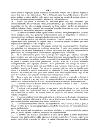- 20 -
73
certas formas de respiração, podem estabelecer determinadas relações com o depósito de prana e
dispor dele para as suas necessidades. Não só fortalecem deste modo, todas as partes do corpo,
como também o próprio cérebro pode receber um aumento de energia da mesma origem, as
faculdades latentes serem desenvolvidas e adquirem-se poderes psíquicos.
16. Aquele que possui a faculdade de armazenar prana quer seja consciente, quer
inconscientemente, irradia vitalidade e força, frequentemente, a qual é sentida pelos que se põem
em contato com ele e tal pessoa pode comunicar a sua força a outros e dar-lhes um acréscimo de
saúde e vitalidade. O que é chamado ―cura magnética‖ se produz desta maneira, embora muitos dos
magnetizadores não percebam a origem do seu poder.
17. Os cientistas ocidentais tiveram alguma idéia da existência desse grande princípio, do qual o
ar está carregado, mas, vendo que escapa à análise química e que não é registrado por nenhum dos
seus instrumentos, geralmente tratam com desdém essa teoria oriental.
18. Não podendo explicar este princípio, negaram-no. Parecem reconhecer que o ar de certos
lugares possui certa quantidade de ―alguma coisa‖ e os médicos mandam os doentes para esses
lugares com a esperança de vê-los recuperar a saúde.
19. O oxigênio do ar é assimilado pelo sangue e utilizado pelo sistema circulatório. O prana do
ar é assimilado pelo sistema nervoso e utilizado na sua obra. E assim como o sangue oxigenado
circula por todas as partes do organismo e cuida da sua construção e reparação, assim também o
prana circula por todas as partes do sistema nervoso, agregando forças e vitalidade.
20. Se nós representamos prana como o princípio ativo daquilo que é chamado vitalidade,
poderemos fazer uma idéia muito mais clara do papel importante que desempenha em nossa vida.
Da mesma forma que o oxigênio do sangue é consumido pelas necessidades do sistema, a provisão
do prana é esgotada pelos nossos pensamentos, volições, ações etc. e torna-se necessário,
conseqüentemente, uma reposição constante. Cada pensamento, ato, esforço de vontade e
movimento de um músculo gasta certa quantidade do que chamamos força nervosa, a qual, em
realidade, é uma forma de prana. Para mover um músculo, o cérebro envia um impulso pelos
nervos e o músculo se contrai, ocasionando um dispêndio de prana proporcional ao esforço
realizado. Se levarmos em conta que a maior soma de prana adquirida pelo homem chega até por
meio de ar inalado, é fácil apreciar a importância de uma respiração correta.
21. Deve-se notar que as teorias científicas ocidentais referentes à respiração se limitam à
absorção do oxigênio e o seu uso através do sistema circulatório, ao passo que a teoria iogue
também leva em conta a absorção de prana e a sua manifestação pelos canais do sistema nervoso.
22. O sistema nervoso do homem divide-se em dois grandes sistemas, a saber: — o sistema
cérebroespinhal e o sistema simpático.
23. O sistema cérebroespinhal consiste em toda aquela parte do sistema nervoso contida na
cavidade craniana e no canal espinhal, isto é, o cérebro e a medula espinhal, bem como os nervos
que se ramificam de ambos. Tal sistema preside às funções da vida animal, conhecidas como
volição, sensação etc.
24. O sistema simpático inclui toda aquela parte do sistema nervoso localizado principalmente
nas cavidades torácicas, abdominal e pélvica, que se distribui aos órgãos internos. Regula os
processos involuntários, tais como o crescimento, a nutrição etc.
25. O sistema cérebroespinhal tem sob a sua dependência a vista, o ouvido, o olfato, o gosto, o
tato, e é o motor que o Ego emprega para pensar, manifestar consciência e pôr-se em comunicação
com o mundo exterior.
26. Este sistema pode comparar-se a um sistema telefônico, o cérebro constituindo o centro
geral, e a medula espinhal e os nervos, os cabos e fios, respectivamente.
27. O cérebro é uma massa de tecido nervoso e consta de três partes: o cérebro propriamente
dito, que ocupa a parte anterior, média e posterior do crânio; o cerebelo ou ―pequeno cérebro‖, que
enche a parte inferior e posterior do crânio; e a medula oblongada, que é o princípio dilatado da
 