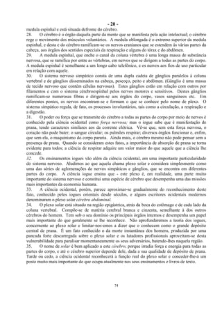 - 20 -
74
medula espinhal e está situada defronte do cérebro.
28. O cérebro é o órgão daquela parte da mente que se manifesta pela ação intelectual; o cérebro
rege o movimento dos músculos voluntários. A medula oblongada é o extremo superior da medula
espinhal, e desta e do cérebro ramificam-se os nervos cranianos que se estendem às várias partes da
cabeça, aos órgãos dos sentidos especiais da respiração e alguns do tórax e do abdômen.
29. A medula espinhal, que enche o canal da coluna vértebra é uma longa massa de substância
nervosa, que se ramifica por entre as vértebras, em nervos que se dirigem a todas as partes do corpo.
A medula espinhal é semelhante a um longo cabo telefônico, e os nervos aos fios de uso particular
em relação com aquele.
30. O sistema nervoso simpático consta de uma dupla cadeia de gânglios paralelos à coluna
vertebral e de gânglios disseminados na cabeça, pescoço, peito e abdômen. (Gânglio é uma massa
de tecido nervoso que contém células nervosas). Estes gânglios estão em relação com outros por
filamentos e com o sistema cérebroespinhal pelos nervos motores e sensitivos. Destes gânglios
ramificam-se numerosas fibras e dirigem-se aos órgãos do corpo, vasos sanguíneos etc. Em
diferentes pontos, os nervos encontram-se e formam o que se conhece pelo nome de plexo. O
sistema simpático regula, de fato, os processos involuntários, tais como a circulação, a respiração e
a digestão.
31. O poder ou força que se transmite do cérebro a todas as partes do corpo por meio de nervos é
conhecido pela ciência ocidental como força nervosa; mas o iogue sabe que é manifestação de
prana, tendo caracteres similares aos da corrente elétrica. Vê-se que, sem esta força nervosa, o
coração não pode bater; o sangue circular; os pulmões respirar; diversos órgãos funcionar e, enfim,
que sem ela, o maquinismo do corpo pararia. Ainda mais, o cérebro mesmo não pode pensar sem a
presença de prana. Quando se consideram estes fatos, a importância de absorção de prana se torna
evidente para todos; a ciência de respirar adquire um valor maior do que aquele que a ciência lhe
concede.
32. Os ensinamentos iogues vão além da ciência ocidental, em uma importante particularidade
do sistema nervoso. Aludimos ao que aquela chama plexo solar e considera simplesmente como
uma das séries de aglomerações de nervos simpáticos e gânglios, que se encontra em diferentes
partes do corpo. A ciência iogue ensina que - este plexo é, em realidade, uma parte muito
importante do sistema nervoso e constitui uma espécie de cérebro que desempenha uma das missões
mais importantes da economia humana.
33. A ciência ocidental, porém, parece aproximar-se gradualmente do reconhecimento deste
fato, conhecido pelos iogues orientais desde séculos, e alguns escritores ocidentais modernos
denominaram o plexo solar cérebro abdominal.
34. O plexo solar está situado na região epigástrica, atrás da boca do estômago e de cada lado da
coluna vertebral. Compõe-se de matéria cerebral branca e cinzenta, semelhante à dos outros
cérebros do homem. Tem sob o seu domínio os principais órgãos internos e desempenha um papel
mais importante do que geralmente se lhe reconhece. Não aprofundaremos a teoria dos iogues,
concernente ao plexo solar e limitar-nos-emos a dizer que o conhecem como o grande depósito
central de prana. É um fato conhecido o da morte instantânea dos homens, produzida por uma
pancada forte descarregada sobre o plexo solar e os lutadores profissionais aproveitam-se desta
vulnerabilidade para paralisar momentaneamente os seus adversários, batendo-lhes naquela região.
35. O nome de solar é bem aplicado a este cérebro, porque irradia força e energia para todas as
partes do corpo, e até o cérebro superior depende dele, dada a sua qualidade de depósito de prana.
Tarde ou cedo, a ciência ocidental reconhecerá a função real do plexo solar e conceder-lhe-á um
posto muito mais importante do que ocupa atualmente nos seus ensinamentos e livros de texto.
 