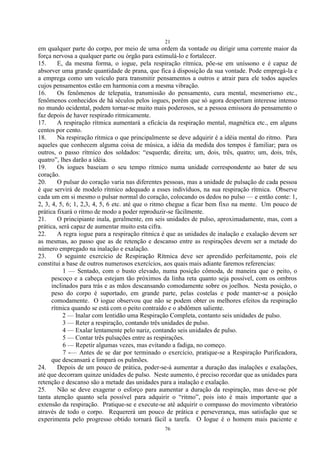 21
76
em qualquer parte do corpo, por meio de uma ordem da vontade ou dirigir uma corrente maior da
força nervosa a qualquer parte ou órgão para estimulá-lo e fortalecer.
15. E, da mesma forma, o iogue, pela respiração rítmica, põe-se em uníssono e é capaz de
absorver uma grande quantidade de prana, que fica à disposição da sua vontade. Pode empregá-la e
a emprega como um veículo para transmitir pensamentos a outros e atrair para ele todos aqueles
cujos pensamentos estão em harmonia com a mesma vibração.
16. Os fenômenos de telepatia, transmissão do pensamento, cura mental, mesmerismo etc.,
fenômenos conhecidos de há séculos pelos iogues, porém que só agora despertam interesse intenso
no mundo ocidental, podem tornar-se muito mais poderosos, se a pessoa emissora do pensamento o
faz depois de haver respirado ritmicamente.
17. A respiração rítmica aumentará a eficácia da respiração mental, magnética etc., em alguns
centos por cento.
18. Na respiração rítmica o que principalmente se deve adquirir é a idéia mental do ritmo. Para
aqueles que conhecem alguma coisa de música, a idéia da medida dos tempos é familiar; para os
outros, o passo rítmico dos soldados: ―esquerda; direita; um, dois, três, quatro; um, dois, três,
quatro‖, lhes darão a idéia.
19. Os iogues baseiam o seu tempo rítmico numa unidade correspondente ao bater de seu
coração.
20. O pulsar do coração varia nas diferentes pessoas, mas a unidade de pulsação de cada pessoa
é que servirá de modelo rítmico adequado a esses indivíduos, na sua respiração rítmica. Observe
cada um em si mesmo o pulsar normal do coração, colocando os dedos no pulso — e então conte: 1,
2, 3, 4, 5, 6; 1, 2,3, 4, 5, 6 etc. até que o ritmo chegue a ficar bem fixo na mente. Um pouco de
prática fixará o ritmo de modo a poder reproduzir-se fàcilmente.
21. O principiante inala, geralmente, em seis unidades de pulso, aproximadamente, mas, com a
prática, será capaz de aumentar muito esta cifra.
22. A regra iogue para a respiração rítmica é que as unidades de inalação e exalação devem ser
as mesmas, ao passo que as de retenção e descanso entre as respirações devem ser a metade do
número empregado na inalação e exalação.
23. O seguinte exercício de Respiração Rítmica deve ser aprendido perfeitamente, pois ele
constitui a base de outros numerosos exercícios, aos quais mais adiante faremos referencias:
1 — Sentado, com o busto elevado, numa posição cômoda, de maneira que o peito, o
pescoço e a cabeça estejam tão próximos da linha reta quanto seja possível, com os ombros
inclinados para trás e as mãos descansando comodamente sobre os joelhos. Nesta posição, o
peso do corpo é suportado, em grande parte, pelas costelas e pode manter-se a posição
comodamente. O iogue observou que não se podem obter os melhores efeitos da respiração
rítmica quando se está com o peito contraído e o abdômen saliente.
2 — Inalar com lentidão uma Respiração Completa, contanto seis unidades de pulso.
3 — Reter a respiração, contando três unidades de pulso.
4 — Exalar lentamente pelo nariz, contando seis unidades de pulso.
5 — Contar três pulsações entre as respirações.
6 — Repetir algumas vezes, mas evitando a fadiga, no começo.
7 -— Antes de se dar por terminado o exercício, pratique-se a Respiração Purificadora,
que descansará e limpará os pulmões.
24. Depois de um pouco de prática, poder-se-á aumentar a duração das inalações e exalações,
até que decorram quinze unidades de pulso. Neste aumento, é preciso recordar que as unidades para
retenção e descanso são a metade das unidades para a inalação e exalação.
25. Não se deve exagerar o esforço para aumentar a duração da respiração, mas deve-se pôr
tanta atenção quanto sela possível para adquirir o ―ritmo‖, pois isto é mais importante que a
extensão da respiração. Pratique-se e execute-se até adquirir o compasso do movimento vibratório
através de todo o corpo. Requererá um pouco de prática e perseverança, mas satisfação que se
experimenta pelo progresso obtido tornará fácil a tarefa. O Iogue é o homem mais paciente e
 