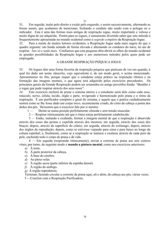 21
78
31. Em seguida, inalai pelo direito e exalai pelo esquerdo, e assim sucessivamente, alternando as
fossas nasais, que acabamos de mencionar, fechando o conduto não usado com o polegar ou o
indicador. Esta é uma das formas mais antigas de respiração iogue, muito importante e valiosa e
muito digna de ser adquirida. Porém para os iogues, é sumamente divertido saber que este método é
frequentemente apresentado no mundo ocidental como o segredo completo da Respiração Iogue.
32. Para a mente de muitos leitores ocidentais, a Respiração Iogue nada mais sugere do que o
quadro seguinte: um hindu sentado de forma elevada e alternando os condutos do nariz, no ato de
respirar. Isto só e nada mais. Confiamos que esta pequena obra abrirá os olhos do mundo ocidental
às grandes possibilidades da Respiração Iogue e aos numerosos métodos pelos quais pode ser
empregada.
A GRANDE RESPIRAÇÃO PSÍQUICA IOGUE
33. Os Iogues têm uma forma favorita de respiração psíquica que praticam de vez em quando, à
qual foi dado um nome sânscrito, cujo equivalente é, de um modo geral, o acima mencionado.
Apresentamos no fim, porque requer que o estudante esteja prático na respiração rítmica e na
formação das imagens mentais, o que agora terá adquirido pelos exercícios precedentes. Os
princípios gerais da Grande Respiração podem ser resumidos no antigo provérbio hindu: ―Bendito é
o iogue que pode respirar através dos seus ossos‖.
34. Este exercício encherá de prana o sistema inteiro e o estudante sairá dele como cada osso,
músculo, nervo, célula, tecido, órgão e parte, revigorado e harmonizado pelo prana e o ritmo da
respiração. É um purificador completo e geral do sistema, e aquele que o pratica cuidadosamente
sentirá como se lhe fosse dado um corpo novo, recentemente criado, do cimo da cabeça a ponta dos
dedos dos pés. Deixemos que o exercício fale por si mesmo:
1 — Deitar-se numa posição perfeitamente cômoda e sem tensão muscular.
2 — Respirar ritmicamente até que o ritmo esteja perfeitamente estabelecido.
3 — Então, inalando e exalando, formar a imagem mental de que a respiração é absorvida
através dos ossos das pernas e expelida através dos mesmos; em seguida, através dos ossos dos
braços; depois, através da superfície do crânio; em seguida, através do estômago; depois, através
dos órgãos da reprodução; depois, como se estivesse viajando para cima e para baixo ao longo da
coluna espinhal; e, finalmente, como se a respiração se inalasse e exalasse através de cada poro da
pele, enchendo todo o corpo de prana e de vida.
4 — Em seguida (respirando ritmicamente), enviar a corrente de prana aos sete centros
vitais, por turno, do seguinte modo e usando a pintura mental, como nos exercícios anteriores:
a) À testa.
b) À parte posterior da cabeça.
c) À base do cérebro.
d) Ao plexo solar.
e) Á região sacra (parte inferior da espinha dorsal).
f) À região do umbigo.
g) Á região reprodutora.
Terminar, fazendo circular a corrente de prana aqui, ali e além, da cabeça aos pés, várias vezes.
5 - -Concluir com a Respiração Purificadora.
 