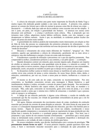 22
79
CAPITULO XXII
CIÊNCIA DO RELAXAMENTO
1. A ciência da relaxação constitui uma parte muito importante da filosofia da Hatha Yoga e
muitos iogues têm dedicado grande cuidado a este ramo do assunto. À primeira vista, poderia
parecer ao comum dos leitores que a idéia de ensinar às pessoas como hão de relaxar seu corpo —
descansá-lo — é ridícula, dado que cada um devia conhecer como executar este ato tão simples. E
isto é justo, em parte, em relação à generalidade dos homens. A natureza nos ensina como
descansar com perfeição — a criança é professora nesta ciência. Mas, à proporção que nos
tornamos mais velhos, adquirimos muitos hábitos artificiais, dando, com isto, margem a que
desapareçam os hábitos naturais. Assim é que, na atualidade, os ocidentais podem receber dos
iogues um pouco de ensino neste sentido.
2. A generalidade dos médicos poderia dar testemunhos muito interessantes em relação ao fato
de falta de êxito das pessoas na compreensão dos primeiros princípios do relaxamento — eles
sabem que uma grande porcentagem das moléstias nervosas das pessoas são devidas à ignorância do
―modo de descansar‖.
3. Descanso e relaxamento são coisas muito diferentes de ―modorra‖, ―preguiça‖ etc. Pelo
contrário, aqueles que aprenderam a ciência do relaxamento, geralmente são os mais ativos e
enérgicos; mas não malbaratam a energia e levam em conta cada movimento.
4. Consideremos a questão da relaxação e procuremos ver o que ela significa justamente. Para
compreendê-la melhor, consideremos primeiro a sua contrária, o seu pólo oposto — a contração.
5. Quando desejamos contrair um músculo, para executar alguma ação, dirigimos um impulso
do cérebro ao músculo, enviando-lhe uma quantidade extra de prana, e o músculo se contrai. O
prana viaja sobre os nervos motores, chega ao músculo e faz que se contraiam as suas extremidades,
produzindo, assim, um puxão no membro ou parte que se deseja mover, para pô-lo em ação.
6. Se desejarmos molhar a pena no tinteiro nosso desejo se manifesta em ação, porque o nosso
cérebro envia uma corrente de prana a certos músculos, do nosso braço direito, mãos, dedos, e
músculos, contraindo-se, por sua vez, levam a nossa pena ao tinteiro, molham-na e a trazem ao
papel.
7. O mesmo se dá com cada ato do corpo, consciente ou inconscientemente. Nos atos
conscientes, as faculdades conscientes enviam uma mensagem à Mente Instintiva, a qual
imediatamente obedece à ordem, enviando a corrente de prana à parte desejada. Nos movimentos
inconscientes, a Mente Instintiva não espera ordens, ela atende à obra toda, ao mandato e à
execução. Mas, cada ação, consciente ou inconsciente, gasta certa soma de prana, e se a soma
assim gasta excede a soma que o sistema tem o hábito de armazenar, o resultado é que a pessoas
cede ao cansaço e se enfraquece.
8. A fadiga de um músculo particular é alguma coisa diferente, e resulta do trabalho não
acostumado que lhe faz executar, em virtude da quantidade extraordinária de prana que a ele foi
dirigida para contraí-lo.
9. Até agora, falamos unicamente dos movimentos atuais do corpo, resultantes da contração
muscular que procede da corrente de prana dirigida ao músculo. Há outra forma de usar prana em
excesso e o conseqüente depauperamento e prostração dos músculos, que não é tão familiar para as
nossas mentes. Alguns de nossos estudantes, que vivem nas cidades, reconhecerão o nosso
significado quando comparamos o escoamento de prana ao esgotamento da água produzido por não
fechar bem a torneira do lavatório e o resultante gotejar incessante de água. Pois bem, isso é
justamente o que, muitos de nós estamos fazendo continuamente — permitimos que o nosso prana
esteja se derramando numa corrente constante, com o conseqüente desperdício e destruição dos
nossos músculos e, em verdade, de todo o sistema, do cérebro para baixo.
10. Os nossos estudantes estarão, sem dúvida, familiarizados com o axioma de psicologia: “Os
pensamentos tomam forma na ação”. O nosso primeiro impulso, quando queremos fazer uma
coisa, é fazer o movimento muscular necessário para a realização da ação procedente do
 