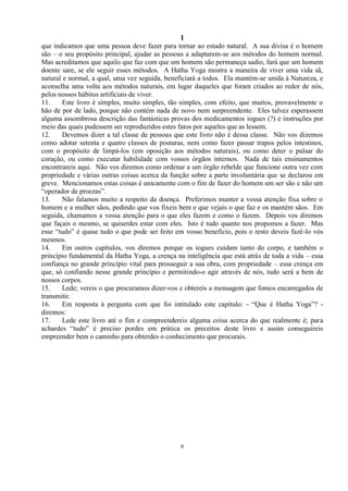 1
8
que indicamos que uma pessoa deve fazer para tornar ao estado natural. A sua divisa é o homem
são – o seu propósito principal, ajudar as pessoas a adaptarem-se aos métodos do homem normal.
Mas acreditamos que aquilo que faz com que um homem são permaneça sadio, fará que um homem
doente sare, se ele seguir esses métodos. A Hatha Yoga mostra a maneira de viver uma vida sã,
natural e normal, a qual, uma vez seguida, beneficiará a todos. Ela mantém-se unida à Natureza, e
aconselha uma volta aos métodos naturais, em lugar daqueles que foram criados ao redor de nós,
pelos nossos hábitos artificiais de viver.
11. Este livro é simples, muito simples, tão simples, com efeito, que muitos, provavelmente o
hão de por de lado, porque não contém nada de novo nem surpreendente. Eles talvez esperassem
alguma assombrosa descrição das fantásticas provas dos medicamentos iogues (?) e instruções por
meio das quais pudessem ser reproduzidos estes fatos por aqueles que as lessem.
12. Devemos dizer a tal classe de pessoas que este livro não é dessa classe. Não vos dizemos
como adotar setenta e quatro classes de posturas, nem como fazer passar trapos pelos intestinos,
com o propósito de limpá-los (em oposição aos métodos naturais), ou como deter o pulsar do
coração, ou como executar habilidade com vossos órgãos internos. Nada de tais ensinamentos
encontrareis aqui. Não vos diremos como ordenar a um órgão rebelde que funcione outra vez com
propriedade e várias outras coisas acerca da função sobre a parte involuntária que se declarou em
greve. Mencionamos estas coisas é unicamente com o fim de fazer do homem um ser são e não um
―operador de proezas‖.
13. Não falamos muito a respeito da doença. Preferimos manter a vossa atenção fixa sobre o
homem e a mulher sãos, pedindo que vos fixeis bem e que vejais o que faz e os mantém sãos. Em
seguida, chamamos a vossa atenção para o que eles fazem e como o fazem. Depois vos diremos
que façais o mesmo, se quiserdes estar com eles. Isto é tudo quanto nos propomos a fazer. Mas
esse ―tudo‖ é quase tudo o que pode ser feito em vosso benefício, pois o resto deveis fazê-lo vós
mesmos.
14. Em outros capítulos, vos diremos porque os iogues cuidam tanto do corpo, e também o
princípio fundamental da Hatha Yoga, a crença na inteligência que está atrás de toda a vida – essa
confiança no grande princípio vital para prosseguir a sua obra, com propriedade – essa crença em
que, só confiando nesse grande princípio e permitindo-o agir através de nós, tudo será a bem de
nossos corpos.
15. Lede; vereis o que procuramos dizer-vos e obtereis a mensagem que fomos encarregados de
transmitir.
16. Em resposta à pergunta com que foi intitulado este capítulo: - ―Que é Hatha Yoga‖? -
diremos:
17. Lede este livro até o fim e compreendereis alguma coisa acerca do que realmente é; para
achardes ―tudo‖ é preciso pordes em prática os preceitos deste livro e assim conseguireis
empreender bem o caminho para obterdes o conhecimento que procurais.
 