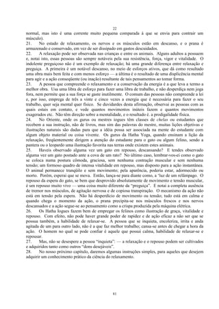 22
81
normal, mas isto é uma corrente muito pequena comparada à que se envia para contrair um
músculo).
21. No estado de relaxamento, os nervos e os músculos estão em descanso, e o prana é
armazenado e conservado, em vez de ser dissipado em gastos descuidados.
22. A relaxação pode ser observada nas crianças e entre os animais. Alguns adultos a possuem
e, notai isto, essas pessoas são sempre notáveis pela sua resistência, força, vigor e vitalidade. O
indolente preguiçoso não é um exemplo de relaxação; há uma grande diferença entre relaxação e
preguiça. A primeira é um notável descanso, no meio de esforços ativos, que dá como resultado
uma obra mais bem feita e com menos esforço — a última é o resultado de uma displicência mental
para agir e a ação conseqüente (ou inação) resultante de tais pensamentos ao tomar forma.
23. A pessoa que compreende o relaxamento e a conservação da energia é a que leva a termo a
melhor obra. Usa uma libra de esforço para fazer uma libra de trabalho, e não desperdiça nem joga
fora, nem permite que a sua força se gaste inutilmente. O comum das pessoas não compreende a lei
e, por isso, emprega de três a vinte e cinco vezes a energia que é necessária para fazer o seu
trabalho, quer seja mental quer físico. Se duvidardes desta afirmação, observai as pessoas com as
quais estais em contato, e vede quantos movimentos inúteis fazem e quantos movimentos
exagerados etc. Não têm direção sobre a mentalidade, e o resultado é. a prodigalidade física.
24. No Oriente, onde os gurus ou mestres iogues têm classes de chelas ou estudantes que
recebem a sua instrução, não de livros, mas sim das palavras do mestre, muitas lições objetivas e
ilustrações naturais são dadas para que a idéia possa ser associada na mente do estudante com
algum objeto material ou coisa vivente. Os gurus da Hatha Yoga, quando ensinam a lição da
relaxação, freqüentemente dirigem a atenção do estudante para o gato ou algum felino, sendo a
pantera ou o leopardo uma ilustração favorita nas terras onde existem estes animais.
25. Haveis observado alguma vez um gato em repouso, descansando? E tendes observado
alguma vez um gato postado ante a cova de um rato? No último caso, lembrar-vos-ei como o gato
se coloca numa postura cômoda, graciosa, sem nenhuma contração muscular e sem nenhuma
tensão; um formoso quadro de intensa vitalidade em repouso, mas disposto para a ação instantânea.
O animal permanece tranqüilo e sem movimento; pela aparência, poderia estar, adormecido ou
morto. Porém, esperai que se mova. Então, lança-se para diante como, a ‗luz de um relâmpago. O
repouso da espera do gato, se bem que desprovido absolutamente de movimento e tensão muscular,
é um repouso muito vivo — uma coisa muito diferente da ―preguiça‖. E notai a completa ausência
de tremor nos músculos, de agitação nervosa e de copiosa transpiração. O mecanismo da ação não
está em tensão pela espera. Não há desperdício de movimento ou tensão; tudo está em calma e
quando chega o momento da ação, o prana precipita-se nos músculos frescos e nos nervos
descansados e a ação segue-se ao pensamento como a crispa produzida pela máquina elétrica.
26. Os Hatha Iogues fazem bem de empregar os felinos como ilustração de graça, vitalidade e
repouso. Com efeito, não pode haver grande poder de rapidez e de ação eficaz a não ser que se
possua também, a habilidade de relaxar-se. A pessoa que se inquieta, encoleriza, irrita e anda
agitada de um para outro lado, não é a que faz melhor trabalho; cansa-se antes de chegar a hora da
ação. O homem no qual se pode confiar é aquele que possui calma, habilidade de relaxar-se e
repousar.
27. Mas, não se desespere a pessoa ―inquieta‖: — a relaxação e o repouso podem ser cultivados
e adquiridos tanto como outros ―dons desejáveis‖.
28. No nosso próximo capítulo, daremos algumas instruções simples, para aqueles que desejem
adquirir um conhecimento prático da ciência do relaxamento.
 