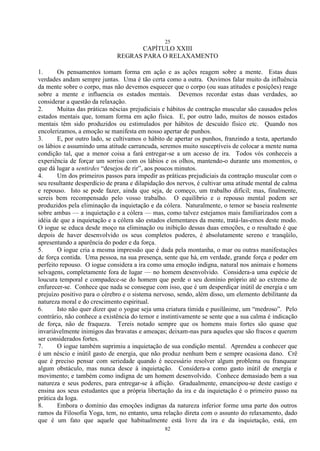25
82
CAPÍTULO XXIII
REGRAS PARA O RELAXAMENTO
1. Os pensamentos tomam forma em ação e as ações reagem sobre a mente. Estas duas
verdades andam sempre juntas. Uma é tão certa como a outra. Ouvimos falar muito da influência
da mente sobre o corpo, mas não devemos esquecer que o corpo (ou suas atitudes e posições) reage
sobre a mente e influencia os estados mentais. Devemos recordar estas duas verdades, ao
considerar a questão da relaxação.
2. Muitas das práticas néscias prejudiciais e hábitos de contração muscular são causados pelos
estados mentais que, tomam forma em ação física. E, por outro lado, muitos de nossos estados
mentais têm sido produzidos ou estimulados por hábitos de descuido físico etc. Quando nos
encolerizamos, a emoção se manifesta em nosso apertar de punhos.
3. E, por outro lado, se cultivamos o hábito de apertar os punhos, franzindo a testa, apertando
os lábios e assumindo uma atitude carrancuda, seremos muito susceptíveis de colocar a mente numa
condição tal, que a menor coisa a fará entregar-se a um acesso de ira. Todos vós conheceis a
experiência de forçar um sorriso com os lábios e os olhos, mantendo-o durante uns momentos, o
que dá lugar a sentirdes ―desejos de rir‖, aos poucos minutos.
4. Um dos primeiros passos para impedir as práticas prejudiciais da contração muscular com o
seu resultante desperdício de prana e dilapidação dos nervos, é cultivar uma atitude mental de calma
e repouso. Isto se pode fazer, ainda que seja, de começo, um trabalho difícil; mas, finalmente,
sereis bem recompensado pelo vosso trabalho. O equilíbrio e o repouso mental podem ser
produzidos pela eliminação da inquietação e da cólera. Naturalmente, o temor se baseia realmente
sobre ambas — a inquietação e a cólera — mas, como talvez estejamos mais familiarizados com a
idéia de que a inquietação e a cólera são estados elementares da mente, tratá-las-emos deste modo.
O iogue se educa desde moço na eliminação ou inibição dessas duas emoções, e o resultado é que
depois de haver desenvolvido os seus completos poderes, é absolutamente sereno e tranqüilo,
apresentando a aparência do poder e da força.
5. O iogue cria a mesma impressão que é dada pela montanha, o mar ou outras manifestações
de força contida. Uma pessoa, na sua presença, sente que há, em verdade, grande força e poder em
perfeito repouso. O iogue considera a ira como uma emoção indigna, natural nos animais e homens
selvagens, completamente fora de lugar — no homem desenvolvido. Considera-a uma espécie de
loucura temporal e compadece-se do homem que perde o seu domínio próprio até ao extremo de
enfurecer-se. Conhece que nada se consegue com isso, que é um desperdiçar inútil de energia e um
prejuízo positivo para o cérebro e o sistema nervoso, sendo, além disso, um elemento debilitante da
natureza moral e do crescimento espiritual.
6. Isto não quer dizer que o yogue seja uma criatura tímida e pusilânime, um ―medroso‖. Pelo
contrário, não conhece a existência do temor e instintivamente se sente que a sua calma é indicação
de força, não de fraqueza. Tereis notado sempre que os homens mais fortes são quase que
invariàvelmente inimigos das bravatas e ameaças; deixam-nas para aqueles que são fracos e querem
ser considerados fortes.
7. O iogue também suprimiu a inquietação de sua condição mental. Aprendeu a conhecer que
é um néscio e inútil gasto de energia, que não produz nenhum bem e sempre ocasiona dano. Crê
que é preciso pensar com seriedade quando é necessário resolver algum problema ou franquear
algum obstáculo, mas nunca desce à inquietação. Considera-a como gasto inútil de energia e
movimento; e também como indigna de um homem desenvolvido. Conhece demasiado bem a sua
natureza e seus poderes, para entregar-se à aflição. Gradualmente, emancipou-se deste castigo e
ensina aos seus estudantes que a própria libertação da ira e da inquietação é o primeiro passo na
prática da Ioga.
8. Embora o domínio das emoções indignas da natureza inferior forme uma parte dos outros
ramos da Filosofia Yoga, tem, no entanto, uma relação direta com o assunto do relaxamento, dado
que é um fato que aquele que habitualmente está livre da ira e da inquietação, está, em
 