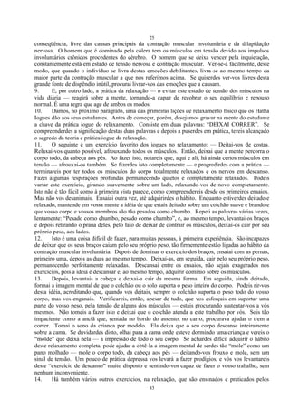 25
83
conseqüência, livre das causas principais da contração muscular involuntária e da dilapidação
nervosa. O homem que é dominado pela cólera tem os músculos em tensão devido aos impulsos
involuntários crônicos procedentes do cérebro. O homem que se deixa vencer pela inquietação,
constantemente está em estado de tensão nervosa e contração muscular. Ver-se-á fàcilmente, deste
modo, que quando o indivíduo se livra destas emoções debilitantes, livra-se ao mesmo tempo da
maior parte da contração muscular a que nos referimos acima. Se quiserdes ver-vos livres desta
grande fonte de dispêndio inútil, procurai livrar-vos das emoções que a causam.
9. E, por outro lado, a prática da relaxação — o evitar este estado de tensão dos músculos na
vida diária — reagirá sobre a mente, tornando-a capaz de recobrar o seu equilíbrio e repouso
normal. É uma regra que age de ambos os modos.
10. Damos, no próximo parágrafo, uma das primeiras lições de relaxamento físico que os Hatha
Iogues dão aos seus estudantes. Antes de começar, porém, desejamos gravar na mente do estudante
a chave da prática iogue do relaxamento. Consiste em duas palavras: ―DEIXAI CORRER‖. Se
compreenderdes a significação destas duas palavras e depois a puserdes em prática, tereis alcançado
o segredo da teoria e prática iogue da relaxação.
11. O seguinte é um exercício favorito dos iogues no relaxamento: — Deitai-vos de costas.
Relaxai-vos quanto possível, afrouxando todos os músculos. Então, deixai que a mente percorra o
corpo todo, da cabeça aos pés. Ao fazer isto, notareis que, aqui e ali, há ainda certos músculos em
tensão — afrouxai-os também. Se fizerdes isto completamente — e progredirdes com a prática —
terminareis por ter todos os músculos do corpo totalmente relaxados e os nervos em descanso.
Fazei algumas respirações profundas permanecendo quietos e completamente relaxados. Podeis
variar este exercício, girando suavemente sobre um lado, relaxando-vos de novo completamente.
Isto não é tão fácil como à primeira vista parece, como compreendereis desde os primeiros ensaios.
Mas não vos desanimais. Ensaiai outra vez, até adquirirdes o hábito. Enquanto estiverdes deitado e
relaxado, mantende em vossa mente a idéia de que estais deitado sobre um colchão suave e brando e
que vosso corpo e vossos membros são tão pesados como chumbo. Repeti as palavras várias vezes,
lentamente: ―Pesado como chumbo, pesado como chumbo‖, e, ao mesmo tempo, levantai os braços
e depois retirando o prana deles, pelo fato de deixar de contrair os músculos, deixai-os cair por seu
próprio peso, aos lados.
12. Isto é uma coisa difícil de fazer, para muitas pessoas, à primeira experiência. São incapazes
de deixar que os seus braços caiam pelo seu próprio peso, tão firmemente estão ligadas ao hábito da
contração muscular involuntária. Depois de dominar o exercício dos braços, ensaiai com as pernas,
primeiro uma, depois as duas ao mesmo tempo. Deixai-as, em seguida, cair pelo seu próprio peso,
permanecendo perfeitamente relaxadas. Descansai entre os ensaios, não sejais exagerados nos
exercícios, pois a idéia é descansar e, ao mesmo tempo, adquirir domínio sobre os músculos.
13. Depois, levantais a cabeça e deixai-a cair da mesma forma. Em seguida, ainda deitado,
formai a imagem mental de que o colchão ou o solo suporta o peso inteiro do corpo. Podeis rir-vos
desta idéia, acreditando que, quando vos deitais, sempre o colchão suporta o peso todo do vosso
corpo, mas vos enganais. Verificareis, então, apesar de tudo, que vos esforçais em suportar uma
parte do vosso peso, pela tensão de alguns dos músculos — estais procurando sustentar-vos a vós
mesmos. Não tomeis a fazer isto e deixai que o colchão atenda a este trabalho por vós. Sois tão
impaciente como a anciã que, sentada no bordo do assento, no carro, procurava ajudar o trem a
correr. Tomai o sono da criança por modelo. Ela deixa que o seu corpo descanse inteiramente
sobre a cama. Se duvidardes disto, olhai para a cama onde esteve dormindo uma criança e vereis o
―molde‖ que deixa nela — a impressão de todo o seu corpo. Se achardes difícil adquirir o hábito
deste relaxamento completa, pode ajudar a obtê-la a imagem mental de serdes tão ―mole‖ como um
pano molhado — mole o corpo todo, da cabeça aos pés — deitando-vos frouxo e mole, sem um
sinal de tensão. Um pouco de prática depressa vos levará a fazer prodígios, e vós vos levantareis
deste ―exercício de descanso‖ muito disposto e sentindo-vos capaz de fazer o vosso trabalho, sem
nenhum inconveniente.
14. Há também vários outros exercícios, na relaxação, que são ensinados e praticados pelos
 