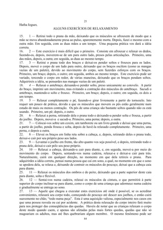 25
84
Hatha Iogues.
ALGUNS EXERCÍCIOS DE RELAXAMENTO
15. 1 — Retirai todo o prana da mão, deixando que os músculos se afrouxem de modo que a
mão se mova abandonadamente presa ao pulso, aparentemente morta. Depois, fazei o mesmo com a
outra mão. Em seguida, com as duas mãos a um tempo. Uma pequena prática vos dará a idéia
correta.
16. 2 — Este exercício é mais difícil que o primeiro. Consiste em afrouxar e relaxar os dedos,
fazendo-os, depois, moverem-se de um para outro lado, presos pelas articulações. Primeiro, uma
das mãos, depois, a outra; em seguida, as duas ao mesmo tempo.
17. 3 — Retirai o prana todo dos braços e deixai-os pender soltos e frouxos para os lados.
Depois, movei o corpo de um lado para outro, deixando que os braços oscilem (como as mangas
vazias de um paletó), devido ao movimento do corpo, sem fazerdes esforços com os braços.
Primeiro, um braço; depois, o outro; em seguida, ambos ao mesmo tempo. Este exercício pode ser
variado, torcendo o corpo em redor, de várias maneiras, deixando que os braços pendam soltos.
Adquirireis a idéia, se pensardes nas mangas vazias de um paletó.
18. 4 — Relaxai o antebraço, deixando-o pender solto, preso unicamente ao cotovelo. A partir
do braço, imprimi um movimento, mas evitando a contração dos músculos do antebraço. Sacudi o
antebraço, mantendo-o solto e frouxo. Primeiro, um braço; depois, o outro; em seguida, os dois a
um tempo.
19. 5 — Relaxai completamente o pé, fazendo-o girar livremente a partir do tornozelo. Isto
requer um pouco de prática, devido a que os músculos que movem os pés estão geralmente num
estado de mais ou menos contração. Os pés de uma criança são bastante soltos quando não os está
usando. Primeiro, um pé; depois, o outro.
20. 6 — Relaxai a perna, retirando dela o prana todo e deixando-a pender solta e frouxa, a partir
do joelho. Depois, movei-a e sacudi-a. Primeiro, uma perna; depois, a outra.
21. 7 — Colocai-vos sobre um coxim, um tamborete ou um livro grande e deixai que uma perna,
a partir do joelho, penda frouxa e solta, depois de havê-la relaxado completamente. Primeiro, uma
perna, e depois a outra.
22. 8 — Elevai os braços em linha reta sobre a cabeça, e, depois, retirando deles o prana todo,
deixai-o cair por seu próprio peso aos lados.
23. 9 — Levantai o joelho em frente, tão alto quanto vos seja possível, e depois, retirando todo o
prana dele, deixai-o cair pelo seu peso próprio.
24. 10 — Relaxai a cabeça, deixando-a cair para diante, e, em seguida, movei-a por meio do
movimento do corpo. Depois, sentando-vos numa cadeira, relaxai-a e deixai-a cair para trás.
Naturalmente, cairá em qualquer direção, no momento em que dela retireis o prana. Para
adquirirdes a idéia correta, pensai numa pessoa que cai em sono, a qual, no momento em que o sono
se apodera dela, se relaxa e, deixando de contrair os músculos do pescoço, deixai que a cabeça caia
para diante.
25. 11 — Relaxai os músculos dos ombros e do peito, deixando que a parte superior deste caia
para diante, solta e flexível.
26. 12 — Sentai-vos numa cadeira, relaxai os músculos da cintura, o que permitirá à parte
superior do corpo inclinar-se para diante, como o corpo de uma criança que adormece numa cadeira
e gradualmente se entrega ao sono.
27. 13 — Aquele que chegou a executar estes exercícios até onde é possível, se os acreditar
convenientes, relaxará seu corpo todo, começando do pescoço até descer aos joelhos, e então cairá
suavemente no chão, ―todo numa peça‖. Esta é uma aquisição valiosa, especialmente nos casos em
que uma pessoa resvala ou cai por acidente. A prática desta relaxação do corpo inteiro fará muito
para nos proteger das conseqüências das quedas. Haveis de notar que as crianças relaxam o corpo
deste modo quando caem, e apenas são afetadas pelas mais fortes quedas, quedas que não só
magoariam os adultos, mas até lhes quebrariam algum membro. O mesmo fenômeno pode ser
 