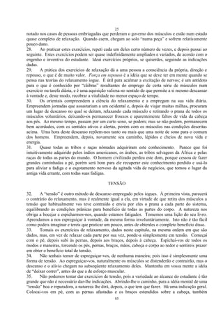 25
85
notado nos casos de pessoas embriagadas que perderam o governo dos músculos e estão num estado
quase completo de relaxação. Quando caem, chegam ao solo ―numa peça‖ e sofrem relativamente
pouco dano.
28. Ao praticar estes exercícios, repeti cada um deles certo número de vezes, e depois passai ao
seguinte. Estes exercícios podem ser quase indefinidamente ampliados e variados, de acordo com o
engenho e inventiva do estudante. Ideai exercícios próprios, se quiserdes, seguindo as indicações
dadas.
29. A prática dos exercícios de relaxação dá a uma pessoa a consciência da própria, direção e
repouso, o que é de muito valor. Força em repouso é a idéia que se deve ter em mente quando se
pensa nas teorias do relaxamento iogue. É útil para acalmar a excitação de nervos; é um antídoto
para o que é conhecido por ―cãibras‖ resultantes do emprego de certa série de músculos num
exercício ou tarefa diária, e é uma aquisição valiosa no sentido de que permite a si mesmo descansar
à vontade e, deste modo, recobrar a vitalidade no menor espaço de tempo.
30. Os orientais compreendem a ciência do relaxamento e a empregam na sua vida diária.
Empreendem jornadas que assustariam a um ocidental e, depois de viajar muitas milhas, procuram
um lugar de descanso no qual se deitam, relaxando cada músculo e retirando o prana de todos os
músculos voluntários, deixando-os permanecer frouxos e aparentemente faltos de vida da cabeça
aos pés. Ao mesmo tempo, passam por um curto sono, se podem; mas se não podem, permanecem
bem acordados, com os sentidos ativos e alertas, porém com os músculos nas condições descritas
acima. Uma hora deste descanso repõem-nos tanto ou mais que uma noite de sono para o comum
dos homens. Empreendem, depois, novamente seu caminho, lépidos e cheios de nova vida e
energia.
31. Quase todas as tribos e raças nômades adquiriram este conhecimento. Parece que foi
intuitivamente adquirido pelos índios americanos, os árabes, as tribos selvagens da África e pelas
raças de todas as partes do mundo. O homem civilizado perdeu este dom, porque cessou de fazer
grandes caminhadas a pé, porém será bom para ele recuperar este conhecimento perdido e usá-lo
para aliviar a fadiga e o esgotamento nervoso da agitada vida de negócios, que tomou o lugar da
antiga vida errante, com todas suas fadigas.
TENSÃO
32. A ―tensão‖ é outro método de descanso empregado pelos iogues. À primeira vista, parecerá
o contrário do relaxamento, mas é realmente igual a ela, em virtude de que retira dos músculos a
tensão que habitualmente vos teve contraído e envia por eles o prana a cada parte do sistema,
equilibrando as condições prânicas para beneficio de todas as partes do corpo. A natureza nos
obriga a bocejar e espicharmos-nos, quando estamos fatigados. Tomemos uma lição do seu livro.
Aprendamos a nos espreguiçar à vontade, da mesma forma involuntàriamente. Isto não é tão fácil
como podeis imaginar e tereis que praticar um pouco, antes de obterdes o completo benefício disso.
33. Tomais os exercícios de relaxamento, dados neste capítulo, na mesma ordem em que são
dados, mas, em vez de relaxar cada parte por sua vez, ponde-a simplesmente em tensão. Começai
com o pé, depois subi às pernas, depois aos braços, depois à cabeça. Espichai-vos de todos os
modos e maneiras, torcendo os pés, pernas, braços, mãos, cabeça e corpo ao redor e sentireis prazer
em obter o benefício total de tensão.
34. Não tenhais temor de espreguiçar-vos, de nenhuma maneira; pois isso é simplesmente uma
forma de tensão. Ao espreguiçar-vos, naturalmente os músculos se distenderão e contrairão, mas o
descanso e o alívio chegam no subseqüente relaxamento deles. Mantenha em vossa mente a idéia
de ―deixar correr‖, antes do que a de esforço muscular.
35. Não podemos tentar dar exercícios de tensão, pois a variedade ao alcance do estudante é tão
grande que não é necessário dar-lhe indicações. Abrindo-lhe o caminho, para a idéia mental de uma
―tensão‖ boa e reparadora, a natureza lhe dirá, depois, o que tem que fazer. Há uma indicação geral.
Colocai-vos em pé, com as pernas afastadas e os braços estendidos sobre a cabeça, também
 