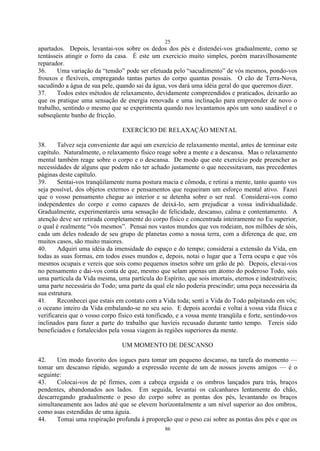 25
86
apartados. Depois, levantai-vos sobre os dedos dos pés e distendei-vos gradualmente, como se
tentásseis atingir o forro da casa. É este um exercício muito simples, porém maravilhosamente
reparador.
36. Uma variação da ―tensão‖ pode ser efetuada pelo ―sacudimento‖ de vós mesmos, pondo-vos
frouxos e flexíveis, empregando tantas partes do corpo quantas possais. O cão de Terra-Nova,
sacudindo a água de sua pele, quando sai da água, vos dará uma idéia geral do que queremos dizer.
37. Todos estes métodos de relaxamento, devidamente compreendidos e praticados, deixarão ao
que os pratique uma sensação de energia renovada e uma inclinação para empreender de novo o
trabalho, sentindo o mesmo que se experimenta quando nos levantamos após um sono saudável e o
subseqüente banho de fricção.
EXERCÍCIO DE RELAXAÇÃO MENTAL
38. Talvez seja conveniente dar aqui um exercício de relaxamento mental, antes de terminar este
capítulo. Naturalmente, o relaxamento físico reage sobre a mente e a descansa. Mas o relaxamento
mental também reage sobre o corpo e o descansa. De modo que este exercício pode preencher as
necessidades de alguns que podem não ter achado justamente o que necessitavam, nas precedentes
páginas deste capítulo.
39. Sentai-vos tranqüilamente numa postura macia e cômoda, e retirai a mente, tanto quanto vos
seja possível, dos objetos externos e pensamentos que requeiram um esforço mental ativo. Fazei
que o vosso pensamento chegue ao interior e se detenha sobre o ser real. Considerai-vos como
independentes do corpo e como capazes de deixá-lo, sem prejudicar a vossa individualidade.
Gradualmente, experimentareis uma sensação de felicidade, descanso, calma e contentamento. A
atenção deve ser retirada completamente do corpo físico e concentrada inteiramente no Eu superior,
o qual é realmente ―vós mesmos‖. Pensai nos vastos mundos que vos rodeiam, nos milhões de sóis,
cada um deles rodeado de seu grupo de planetas como a nossa terra, com a diferença de que, em
muitos casos, são muito maiores.
40. Adquiri uma idéia da imensidade do espaço e do tempo; considerai a extensão da Vida, em
todas as suas formas, em todos esses mundos e, depois, notai o lugar que a Terra ocupa e que vós
mesmos ocupais e vereis que sois como pequenos insetos sobre um grão de pó. Depois, elevai-vos
no pensamento e dai-vos conta de que, mesmo que selam apenas um átomo do poderoso Todo, sois
uma partícula da Vida mesma, uma partícula do Espírito, que sois imortais, eternos e indestrutíveis;
uma parte necessária do Todo; uma parte da qual ele não poderia prescindir; uma peça necessária da
sua estrutura.
41. Reconhecei que estais em contato com a Vida toda; senti a Vida do Todo palpitando em vós;
o oceano inteiro da Vida embalando-se no seu seio. E depois acordai e voltai à vossa vida física e
verificareis que o vosso corpo físico está tonificado, e a vossa mente tranqüila e forte, sentindo-vos
inclinados para fazer a parte do trabalho que havíeis recusado durante tanto tempo. Tereis sido
beneficiados e fortalecidos pela vossa viagem às regiões superiores da mente.
UM MOMENTO DE DESCANSO
42. Um modo favorito dos iogues para tomar um pequeno descanso, na tarefa do momento —
tomar um descanso rápido, segundo a expressão recente de um de nossos jovens amigos — é o
seguinte:
43. Colocai-vos de pé firmes, com a cabeça erguida e os ombros lançados para trás, braços
pendentes, abandonados aos lados. Em seguida, levantai os calcanhares lentamente do chão,
descarregando gradualmente o peso do corpo sobre as pontas dos pés, levantando os braços
simultaneamente aos lados até que se elevem horizontalmente a um nível superior ao dos ombros,
como asas estendidas de uma águia.
44. Tomai uma respiração profunda à proporção que o peso cai sobre as pontas dos pés e que os
 