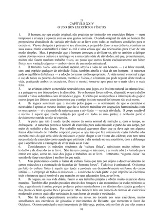 25
88
CAPÍTULO XXIV
O USO DOS EXERCÍCIOS FÍSICOS
1. O homem, no seu estado original, não precisou ser instruído nos exercícios físicos — nem
tampouco a criança e o jovem com os seus gostos normais. O estado original da vida do homem lhe
proporciona abundância da variada atividade ao ar livre com todas as melhores condições para o
exercício. Viu-se obrigado a procurar o seu alimento, a prepará-lo, fazer a sua colheita, construir as
suas casas, reunir combustível e fazer as mil e uma coisas que são necessárias para viver de um
modo simples. Mas, à proporção que o homem começou a civilizar-se, pôs-se também a delegar
certos deveres seus a outros e a restringir-se a uma certa série de atividades, até que, presentemente,
muitos não fazem nenhum trabalho físico, ao passo que outros fazem exclusivamente um labor
físico, sem variação alguma — ambos vivem de um modo antinatural.
2. O trabalho físico, sem atividade mental, atrofia a vida de um homem — e o labor mental,
sem uma espécie qualquer de atividade física, também atrofia a vida de um homem. A natureza
pede o equilíbrio da balança — a adoção do termo médio apropriado. A vida natural e normal exige
o uso de todos os poderes do homem, mentais e físicos, e o homem que pode regular deste modo a
vida, praticando ambos os exercícios, físico e mental, torna-se apto para ser o mais são e o mais
feliz.
3. As crianças obtêm o exercício necessário nos seus jogos, e o instinto natural da criança leva-
a a entregar-se aos brinquedos e às diversões. Se os homens forem sábios, alternarão o seu trabalho
mental e vidas sedentárias com diversões e jogos. O êxito que acompanhou a introdução do golfe e
outros jogos dos últimos anos demonstra que o antigo instinto natural do homem não está morto.
4. Os iogues sustentam que o instinto pelos jogos — o sentimento de que o exercício e
necessário é apenas o mesmo instinto que faz o homem trabalhar em ocupações harmonizadas com
os seus gostos — é o chamado da natureza para a atividade — variada atividade. O corpo saudável
e normal é aquele que recebe nutrição por igual em todas as suas partes; e nenhuma parte é
devidamente nutrida se não se exercita.
5. A parte que não é usada recebe menos da soma normal de nutrição e, com o tempo, se
enfraquece. A natureza proveu o homem de exercício para cada músculo e parte do seu corpo, por
meio do trabalho e dos jogos. Por trabalho natural queremos dizer que se deva agir em alguma
forma determinada de trabalho corporal, porque o operário que faz unicamente certo trabalho não
exercita mais do que uma série de músculos e pode chegar a ser vítima das cãibras; este tem tanta
necessidade de exercício como aquele que está todo o dia sentado no seu escritório, com a diferença
que o operário tem a vantagem de viver mais ao ar livre.
6. Consideramos os métodos modernos de ―cultura física‖, substitutos muito pobres do
trabalho e da diversão ao ar livre. Não trazem consigo o interesse, e a mente não é chamada para
entrar em ação, como no caso dos jogos e trabalhos ao ar livre. Entretanto, ―alguma coisa‖ no
sentido de fazer exercícios é melhor do que nada.
7. Mas protestamos contra a forma de cultura física que tem por objeto o desenvolvimento de
certos músculos e a ostentação de façanhas de ―homens fortes‖. Tudo isso é antinatural. O sistema
perfeito de cultura física é aquele que tende a produzir um desenvolvimento uniforme do corpo
inteiro — o emprego de todos os músculos — a nutrição de cada parte; e que imprime ao exercício
todo o interesse que é possível e que mantêm os seus educandos fora, ao ar livre.
8. Os iogues, na sua vida diária, fazem o seu trabalho próprio e obtêm muito exercício desta
maneira. Também dão grandes passeios através dos bosques e das montanhas (se estão próximos a
elas, e geralmente é assim, porque preferem países montanhosos e se afastam das cidades grandes e
das planícies tanto quanto lhes é possível). Mas também tem um número de formas de exercícios
moderados com os quais dão variedades às suas horas de estudo e meditação.
9. Não há nada especialmente estranho ou novo, no tocante aos seus exercícios, muito
semelhantes aos exercícios de ginástica e movimentos de Delsarte, que merecem o favor do
Ocidente. O ponto principal e mais importante de diferença, porém, está no fato de que eles usam a
 