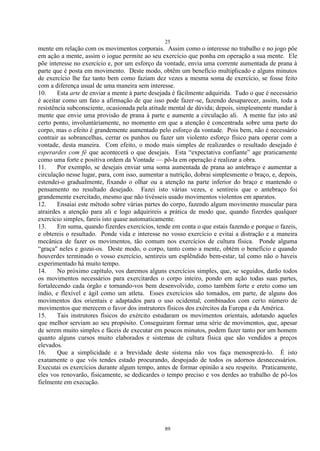 25
89
mente em relação com os movimentos corporais. Assim como o interesse no trabalho e no jogo põe
em ação a mente, assim o iogue permite ao seu exercício que ponha em operação a sua mente. Ele
põe interesse no exercício e, por um esforço da vontade, envia uma corrente aumentada de prana à
parte que é posta em movimento. Deste modo, obtêm um benefício multiplicado e alguns minutos
de exercício lhe faz tanto bem como faziam dez vezes a mesma soma de exercício, se fosse feito
com a diferença usual de uma maneira sem interesse.
10. Esta arte de enviar a mente à parte desejada é fàcilmente adquirida. Tudo o que é necessário
é aceitar como um fato a afirmação de que isso pode fazer-se, fazendo desaparecer, assim, toda a
resistência subconsciente, ocasionada pela atitude mental de dúvida; depois, simplesmente mandar à
mente que envie uma provisão de prana à parte e aumente a circulação ali. A mente faz isto até
certo ponto, involuntàriamente, no momento em que a atenção é concentrada sobre uma parte do
corpo, mas o efeito é grandemente aumentado pelo esforço da vontade. Pois bem, não é necessário
contrair as sobrancelhas, cerrar os punhos ou fazer um violento esforço físico para operar com a
vontade, desta maneira. Com efeito, o modo mais simples de realizardes o resultado desejado é
esperardes com fé que acontecerá o que desejais. Esta ―expectativa confiante‖ age praticamente
como uma forte e positiva ordem da Vontade — pô-la em operação é realizar a obra.
11. Por exemplo, se desejais enviar uma soma aumentada de prana ao antebraço e aumentar a
circulação nesse lugar, para, com isso, aumentar a nutrição, dobrai simplesmente o braço, e, depois,
estendei-o gradualmente, fixando o olhar ou a atenção na parte inferior do braço e mantendo o
pensamento no resultado desejado. Fazei isto várias vezes, e sentireis que o antebraço foi
grandemente exercitado, mesmo que não tivésseis usado movimentos violentos em aparatos.
12. Ensaiai este método sobre várias partes do corpo, fazendo algum movimento muscular para
atrairdes a atenção para ali e logo adquirireis a prática de modo que, quando fizerdes qualquer
exercício simples, fareis isto quase automaticamente.
13. Em suma, quando fizerdes exercícios, tende em conta o que estais fazendo e porque o fazeis,
e obtereis o resultado. Ponde vida e interesse no vosso exercício e evitai a distração e a maneira
mecânica de fazer os movimentos, tão comum nos exercícios de cultura física. Ponde alguma
―graça" neles e gozai-os. Deste modo, o corpo, tanto como a mente, obtém o benefício e quando
houverdes terminado o vosso exercício, sentireis um esplêndido bem-estar, tal como não o haveis
experimentado há muito tempo.
14. No próximo capítulo, vos daremos alguns exercícios simples, que, se seguidos, darão todos
os movimentos necessários para exercitardes o corpo inteiro, pondo em ação todas suas partes,
fortalecendo cada órgão e tornando-vos bem desenvolvido, como também forte e ereto como um
índio, e flexível e ágil como um atleta. Esses exercícios são tomados, em parte, de alguns dos
movimentos dos orientais e adaptados para o uso ocidental, combinados com certo número de
movimentos que merecem o favor dos instrutores físicos dos exércitos da Europa e da América.
15. Tais instrutores físicos do exército estudaram os movimentos orientais, adotando aqueles
que melhor serviam ao seu propósito. Conseguiram formar uma série de movimentos, que, apesar
de serem muito simples e fáceis de executar em poucos minutos, podem fazer tanto por um homem
quanto alguns cursos muito elaborados e sistemas de cultura física que são vendidos a preços
elevados.
16. Que a simplicidade e a brevidade deste sistema não vos faça menosprezá-lo. É isto
exatamente o que vós tendes estado procurando, despojado de todos os adornos desnecessários.
Executai os exercícios durante algum tempo, antes de formar opinião a seu respeito. Praticamente,
eles vos renovarão, fisicamente, se dedicardes o tempo preciso e vos derdes ao trabalho de pô-los
fielmente em execução.
 