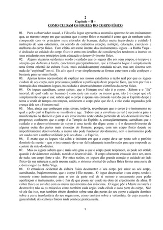 2
9
Capítulo – II –
COMO CUIDAM OS IOGUES DO CORPO FÍSICO
01. Para o observador casual, a Filosofia Iogue apresenta a anomalia aparente de um ensinamento
que, ao mesmo tempo em que sustenta que o corpo físico e material é como que de nenhum valor,
comparado com os princípios mais elevados do homem, dedica muita importância e cuidado à
instrução de seus estudantes, no sentido da cuidadosa atenção, nutrição, educação, exercícios e
melhoras do corpo físico. Com efeito, um ramo interno dos ensinamentos iogues – a Hatha Yoga –
é dedicado ao cuidado do corpo físico e entra em detalhes de considerações tendentes a instruir os
seus estudantes nos princípios desta educação e desenvolvimento físico.
02. Alguns viajantes ocidentais vendo o cuidado que os iogues dão aos seus corpos, o tempo e a
atenção que dedicam à tarefa, concluíram precipitadamente, que a Filosofia Iogue é simplesmente
uma forma oriental de cultura física, mais cuidadosamente estudada talvez, mas um sistema sem
nada de ―espiritual‖ em si. Eis aí o que é o ver simplesmente as formas exteriores e não conhecer o
bastante para ver mais fundo.
03. Apenas temos necessidade de explicar aos nossos estudantes a razão real por que os iogues
cuidam do seu corpo, nem precisamos justificar a publicação deste pequeno livro, que tem por fim a
instrução dos estudantes iogues, no cuidado e desenvolvimento científico do corpo físico.
04. Os iogues acreditam, como sabeis, que o Homem real não é o corpo. Sabem e o ―Eu‖
imortal, do qual cada ser humano é consciente em maior ou menor grau, não é o corpo que ele
simplesmente ocupa e usa; sabem que o corpo é apenas um cômodo vestido que o Espírito despe e
torna a vestir de tempos em tempos, conhecem o corpo pelo que ele é, e não estão enganados pela
crença dele ser o Homem real.
05. Mas, ainda que conheçam estas coisas, todavia, reconhecem que o corpo é o instrumento no
qual e pelo qual o Espírito se manifesta e age. Sabem que a envoltura carnal é necessária para a
manifestação do Homem e para o seu crescimento neste estado particular de seu desenvolvimento e
progresso; conhecem que o corpo é o Templo do Espírito e, conseqüentemente, acreditam que o
cuidado e o desenvolvimento do corpo é uma tarefa tão digna como o é o desenvolvimento de
alguma outra das partes mais elevadas do Homem, porque, com um corpo físico doente ou
imperfeitamente desenvolvido, a mente não pode funcionar devidamente, nem o instrumento pode
ser usado com a melhor utilidade pelo seu dono – o Espírito.
06. É exato que os iogues vão além e insistem em que o corpo deve ser posto sob o perfeito
domínio da mente – que o instrumento deve ser delicadamente transformado para que responda ao
contato da mão do diretor.
07. Mas os iogues sabem que o mais alto grau a que o corpo pode responder, só pode ser obtido
quando é devidamente cuidado, nutrido e desenvolvido. O corpo altamente educado deve ser, antes
de tudo, um corpo forte e são. Por estas razões, os iogues dão grande atenção e cuidado ao lado
físico da sua natureza e, pela mesma razão, o sistema oriental de cultura física forma uma parte da
ciência iogue da Hatha Yoga.
08. O entusiasta ocidental da cultura física desenvolve o seu corpo por amor ao seu corpo,
acreditando, freqüentemente, que o corpo é Ele mesmo. O iogue desenvolve o seu corpo, tendo-o
somente como instrumento para o uso da parte real de si mesmo e unicamente para poder
aperfeiçoar o instrumento, com o fim de que possa ser usado na obra do crescimento da alma. O
cultor físico se satisfaz com os meros movimentos dos músculos. O iogue põe a Mente na tarefa e
desenvolve não só os músculos como também cada órgão, cada célula e cada parte do corpo. Não
só ele faz isto, mas também obtém domínio sobre uma das partes do seu corpo e adquire domínio
sobre a parte involuntária do seu organismo, como também sobre a voluntária, de cujo assunto a
generalidade dos cultores físicos nada conhece praticamente.
 