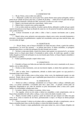 25
92
13. EXERCÍCIO VIII
1 -— De pé, firmes, com as mãos nas cadeiras.
2 -—- Mantendo o joelho teso movei para fora a perna direita umas quinze polegadas, tendo a
ponta do pé voltada um pouco para fora, e a planta do pé plana — então movei-vos para trás até que
a ponta assinale retamente a direção do chão, mantendo o joelho teso todo o tempo.
3 — Repeti o movimento para trás e para diante, várias vezes.
4 — Depois fazei o mesmo com a perna esquerda.
5 — Com as mãos ainda nas cadeiras, levantai a perna direita, dobrando o joelho até que a parte
superior da perna (a coxa) fique na direção do corpo (se vos for possível levantá-la, ainda um pouco
mais, podeis fazê-lo).
6 — Colocai novamente os pés sobre o chão e fazei o mesmo movimento com a perna
esquerda.
7 — Repeti várias vezes, primeiro com uma perna e depois com a outra, movendo lentamente a
principio e aumentam do gradualmente a rapidez até executardes como que uma marcha lenta, sem
vos moverdes do lugar.
14. EXERCÍCIO IX
1 — De pé, firmes, com os braços estendidos em linha reta para a frente, a partir dos ombros,
naturalmente e ao nível dos mesmos — as palmas para baixo, os dedos estendidos, os polegares
dobrados para baixo e ao lado dos polegares da mão tocando um ao outro.
2 — Inclinai o corpo para diante, a partir da cintura, tanto quanto vos seja possível e, ao mesmo
tempo, movei os braços para diante e levantando-os pelas costas, de modo que, quando o corpo
tenha chegado ao limite da inclinação no seu movimento para frente, os braços fiquem estendidos e
não dobreis os joelhos.
3 — Voltai à primeira posição e repeti várias vezes.
15. EXERCÍCIO X
1 — Estendei os braços em linha reta aos lados dos ombros (em cruz) e mantende-os ali, tesos e
rígidos, com as mãos abertas.
2 — Fechai as mãos fortemente, com um movimento rápido, os dedos bem apertados contra a
palma.
3 — Abri as mãos, forte e rapidamente, abrindo os dedos tanto quanto vos seja possível e
formando leque com as mãos.
4 — Fechai e abri as mãos como se disse acima, várias vezes, tão ràpidamente quanto vos seja
possível. Ponde vida no exercício, que é esplêndido para desenvolver os músculos da mão e para a
aquisição da destreza manual.
16. EXERCÍCIO XI
1 — Deitai-vos sobre o estômago, estendendo-vos os braços sobre a cabeça e dobrados para
cima, e as pernas estendidas e levantadas para trás e para cima. A posição correta pode ser
adquirida; imaginando-se um vidro de aumento ou pires descansando sobre a mesa com a parte
média e as extremidades voltadas para cima.
2 — Levantai e abaixai os braços e as pernas, várias vezes.
3 — Em seguida, volvei-vos de costas e deitai-vos estendidos a todo comprimento, com os
braços bem estendidos de todo sobre a cabeça, e com o dorso dos dedos tocando o solo.
4 — Depois, levantai ambas as pernas e partir da cintura até que estejam em linha reta para
cima, no ar, como os mastros de um barco, permanecendo o corpo e os braços na última posição
mencionada.
5 — Tomai à posição 3, deitai-vos de plano sobre as espáduas, de todo o comprimento, com os
braços estendidos para cima, ao alto da cabeça e o dorso dos dedos tocando o chão.
6 — Então, levantai o corpo gradualmente como para sentar-vos, com os braços dirigidos em
 