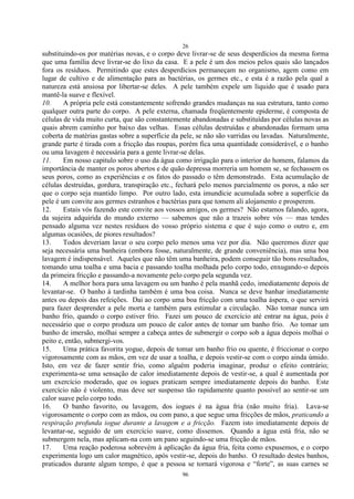 26
96
substituindo-os por matérias novas, e o corpo deve livrar-se de seus desperdícios da mesma forma
que uma família deve livrar-se do lixo da casa. E a pele é um dos meios pelos quais são lançados
fora os resíduos. Permitindo que estes desperdícios permaneçam no organismo, agem como em
lugar de cultivo e de alimentação para as bactérias, os germes etc., e esta é a razão pela qual a
natureza está ansiosa por libertar-se deles. A pele também expele um líquido que é usado para
mantê-la suave e flexível.
10. A própria pele está constantemente sofrendo grandes mudanças na sua estrutura, tanto como
qualquer outra parte do corpo. A pele externa, chamada freqüentemente epiderme, é composta de
células de vida muito curta, que são constantemente abandonadas e substituídas por células novas as
quais abrem caminho por baixo das velhas. Essas células destruídas e abandonadas formam uma
coberta de matérias gastas sobre a superfície da pele, se não são varridas ou lavadas. Naturalmente,
grande parte é tirada com a fricção das roupas, porém fica uma quantidade considerável, e o banho
ou uma lavagem é necessária para a gente livrar-se delas.
11. Em nosso capitulo sobre o uso da água como irrigação para o interior do homem, falamos da
importância de manter os poros abertos e de quão depressa morreria um homem se, se fechassem os
seus poros, como as experiências e os fatos do passado o têm demonstrado. Esta acumulação de
células destruídas, gordura, transpiração etc., fechará pelo menos parcialmente os poros, a não ser
que o corpo seja mantido limpo. Por outro lado, esta imundície acumulada sobre a superfície da
pele é um convite aos germes estranhos e bactérias para que tomem ali alojamento e prosperem.
12. Estais vós fazendo este convite aos vossos amigos, os germes? Não estamos falando, agora,
da sujeira adquirida do mundo externo — sabemos que não a trazeis sobre vós — mas tendes
pensado alguma vez nestes resíduos do vosso próprio sistema e que é sujo como o outro e, em
algumas ocasiões, de piores resultados?
13. Todos deveriam lavar o seu corpo pelo menos uma vez por dia. Não queremos dizer que
seja necessária uma banheira (embora fosse, naturalmente, de grande conveniência), mas uma boa
lavagem é indispensável. Aqueles que não têm uma banheira, podem conseguir tão bons resultados,
tomando uma toalha e uma bacia e passando toalha molhada pelo corpo todo, enxugando-o depois
da primeira fricção e passando-a novamente pelo corpo pela segunda vez.
14. A melhor hora para uma lavagem ou um banho é pela manhã cedo, imediatamente depois de
levantar-se. O banho à tardinha também é uma boa coisa. Nunca se deve banhar imediatamente
antes ou depois das refeições. Dai ao corpo uma boa fricção com uma toalha áspera, o que servirá
para fazer desprender a pele morta e também para estimular a circulação. Não tomar nunca um
banho frio, quando o corpo estiver frio. Fazei um pouco de exercício até entrar na água, pois é
necessário que o corpo produza um pouco de calor antes de tomar um banho frio. Ao tomar um
banho de imersão, molhai sempre a cabeça antes de submergir o corpo sob a água depois molhai o
peito e, então, submergi-vos.
15. Uma prática favorita yogue, depois de tomar um banho frio ou quente, é friccionar o corpo
vigorosamente com as mãos, em vez de usar a toalha, e depois vestir-se com o corpo ainda úmido.
Isto, em vez de fazer sentir frio, como alguém poderia imaginar, produz o efeito contrário;
experimenta-se uma sensação de calor imediatamente depois de vestir-se, a qual é aumentada por
um exercício moderado, que os iogues praticam sempre imediatamente depois do banho. Este
exercício não é violento, mas deve ser suspenso tão rapidamente quanto possível ao sentir-se um
calor suave pelo corpo todo.
16. O banho favorito, ou lavagem, dos iogues é na água fria (não muito fria). Lava-se
vigorosamente o corpo com as mãos, ou com pano, a que segue uma fricções de mãos, praticando a
respiração profunda iogue durante a lavagem e a fricção. Fazem isto imediatamente depois de
levantar-se, seguido de um exercício suave, como dissemos. Quando a água está fria, não se
submergem nela, mas aplicam-na com um pano seguindo-se uma fricção de mãos.
17. Uma reação poderosa sobrevém à aplicação da água fria, feita como expusemos, e o corpo
experimenta logo um calor magnético, após vestir-se, depois do banho. O resultado destes banhos,
praticados durante algum tempo, é que a pessoa se tornará vigorosa e ―forte‖, as suas carnes se
 