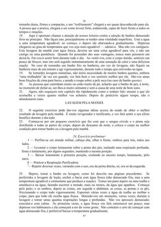 26
97
tornarão duras, firmes e compactas, e um ―resfriamento‖ chegará a ser quase desconhecido para ela.
A pessoa que o pratica, chegará a ser como árvore forte, endurecida, capaz de fazer frente a todos os
tempos e estações.
18. Aqui é oportuno chamar a atenção de nossos leitores contra a adoção de banhos demasiado
frios no princípio. Não façais isto, principalmente se tendes uma vitalidade imperfeita. Usai a água
a uma temperatura agradável, no começo, e depois ide abaixando-a gradualmente. Depressa
chegareis ao grau de temperatura que vos seja mais agradável — adotai-o. Mas não vos castigueis.
Esta lavagem da manhã com água fresca, deveria ser uma coisa agradável para vós, e não um
castigo ou uma penitência. Quando for possuidor das suas vantagens, nunca mais pensareis em
deixá-la. Far-vos-á sentir bem durante todo o dia. Ao vestir-vos, com o corpo úmido, sentireis um
pouco de frescor, mas isto será seguido instantaneamente de uma sensação de calor e uma deliciosa
reação. No caso de tomardes um banho frio na banheira, em vez de lavagem, não fiqueis na
banheira mais de um minuto e agi vigorosamente, durante todo o tempo que estiverdes na água.
19. Se tomardes lavagens matutinas, não tereis necessidade de muitos banhos quentes, embora
―uma molhadela‖ de vez em quando, vos fará bem e vos sentireis melhor por ela. Dai-vos umas
boas fricções de cima para baixo, e ponde a roupa sobre a pele seca (no caso de banho quente).
20. As pessoas que caminham muito ou estão muito de pé, acharão que o banho de pés, à noite,
no momento de deitar-se, ser-lhes-á muito calmante e será a causa de uma noite de bom sono.
21. Agora, não esqueçais este capítulo tão ràpidamente como o tenhais lido: ensaiai o que ele
aconselha e vereis quanto melhor vos achareis. Depois de praticá-lo algum tempo, não o
abandonareis mais.
LAVAGEM PELA MANHÃ
22. O seguinte exercício pode dar-vos algumas idéias acerca do modo de obter o melhor
resultado da lavagem pela manhã. É muito revigorador e tonificante, e vos fará sentir o seu efeito
benéfico durante o dia todo.
23. Começa-se por um pequeno exercício que faz com que o sangue circule e o prana seja
distribuído a todas as partes do corpo, depois do descanso da noite, e coloca o corpo na melhor
condição para tomar banho ou a lavagem pela manhã.
24. Exercício preliminar:
1 — Perfilar-se em atitude militar, cabeça alta, olhar à frente, ombros para trás, mãos aos
lados.
2 — Levantar o corpo lentamente sobre a ponta dos pés, inalando uma respiração profunda,
firme e lentamente, por alguns segundos, mantendo a mesma posição.
3 — Baixar lentamente à primeira posição, exalando ao mesmo tempo, lentamente, pelo
nariz.
4 — Praticar a Respiração Purificadora.
5
—Repetir diversas vezes, variando com o uso, ora da perna direita, só, ora só da esquerda.
25. Depois, tomai o banho ou lavagem, como foi descrito nas páginas precedentes. Se
preferirdes a lavagem de loção, enchei a bacia com água fresca (não demasiado fria, mas a uma
temperatura agradável e estimulante que produza a reação). Tomai um pano áspero ou uma toalha e
umedecei-a na água, fazendo escorrer a metade, mais ou menos, da água que apanhou. Começai
pelo peito, e os ombros, depois as costas, em seguida o abdômen, as coxas, as pernas e os pés,
friccionando o corpo todo vigorosamente. Espremei várias vezes a água da toalha ao molhar o
corpo, para que todo ele receba água fresca. Detende-vos um momento, varias vezes, durante a
lavagem e tomar umas quantas respirações longas e profundas. Não vos apresseis demasiado;
executai-o com calma. Às primeiras vezes, a água fresca vos fará estremecer um pouco, mas
depressa vos habituareis e ela começará a ser do vosso gosto. Não cometais o erro de começar com
água demasiado fria; é preferível baixar a temperatura gradualmente.
 