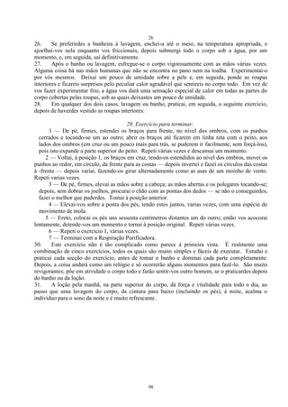 26
98
26. Se preferirdes a banheira à lavagem, enchei-a até o meio, na temperatura apropriada, e
ajoelhai-vos nela enquanto vos friccionais, depois submergi todo o corpo sob a água, por um
momento, e, em seguida, saí definitivamente.
27. Após o banho ou lavagem, esfregue-se o corpo vigorosamente com as mãos várias vezes.
Alguma coisa há nas mãos humanas que não se encontra no pano nem na toalha. Experimentai-o
por vós mesmos. Deixai um pouco de umidade sobre a pele e, em seguida, ponde as roupas
interiores e ficareis surpresos pelo peculiar calor agradável que sentireis no corpo todo. Em vez de
vos fazer experimentar frio, a água vos dará uma sensação especial de calor em todas as partes do
corpo cobertas pelas roupas, sob as quais deixastes um pouco de umidade.
28. Em qualquer dos dois casos, lavagem ou banho, praticai, em seguida, o seguinte exercício,
depois de haverdes vestido as roupas interiores:
29. Exercício para terminar:
1 — De pé, firmes, estendei os braços para frente, no nível dos ombros, com os punhos
cerrados e tocando-se um ao outro; abrir os braços até ficarem em linha reta com o peito, aos
lados dos ombros (em cruz ou um pouco mais para trás, se puderem ir facilmente, sem forçá-los),
pois isto expande a parte superior do peito. Repeti várias vezes e descansai um momento.
2 — Voltai, à posição 1, os braços em cruz, tendo-os estendidos ao nível dos ombros, movei os
punhos ao redor, em círculo, da frente para as costas — depois invertei e fazei os círculos das costas
à -frente — depois variai, fazendo-os girar alternadamente como as asas de um moinho de vento.
Repeti varias vezes.
3 — De pé, firmes, elevai as mãos sobre a cabeça; as mãos abertas e os polegares tocando-se;
depois, sem dobrar os joelhos, procurai o chão com as pontas dos dedos — se não o conseguirdes,
fazei o melhor que puderdes. Tomai à posição anterior.
4 — Elevai-vos sobre a ponta dos pés, tendo estes juntos, varias vezes, com uma espécie de
movimento de mola.
5 — Ereto, colocai os pés uns sessenta centímetros distantes um do outro; então vos acocorai
lentamente, detende-vos um momento e tornai à posição original. Repeti várias vezes.
6 — Repeti o exercício 1, várias vezes.
7 — Terminai com a Respiração Purificadora.
30. Este exercício não é tão complicado como parece à primeira vista. É realmente uma
combinação de cinco exercícios, todos os quais são muito simples e fáceis de executar. Estudai e
praticai cada secção do exercício, antes de tomar o banho e dominai cada parte completamente.
Depois, a coisa andará como um relógio e só ocorrerão alguns momentos para fazê-lo. São muito
revigorantes; põe em atividade o corpo todo e farão sentir-vos outro homem, se o praticardes depois
do banho ou da loção.
31. A loção pela manhã, na parte superior do corpo, dá força e vitalidade para todo o dia, ao
passo que uma lavagem do corpo, da cintura para baixo (incluindo os pés), à noite, acalma o
indivíduo para o sono da noite e é muito refrescante.
 