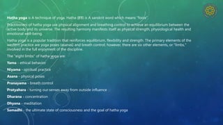 Haṭha yoga is A technique of yoga. Hatha (हठ) is A sanskrit word which means “force”.
Practitioners of hatha yoga use physical alignment and breathing control to achieve an equilibrium between the
active body and its universe. The resulting harmony manifests itself as physical strength, physiological health and
emotional well-being.
Hatha yoga is a popular tradition that reinforces equilibrium, flexibility and strength. The primary elements of the
western practice are yoga poses (asanas) and breath control; however, there are six other elements, or "limbs,"
involved in the full enjoyment of the discipline.
The "eight limbs" of hatha yoga are:
Yama - ethical behavior
Niyama - spiritual practice
Asana - physical poses
Pranayama - breath control
Pratyahara - turning our senses away from outside influence
Dharana - concentration
Dhyana - meditation
Samadhi - the ultimate state of consciousness and the goal of hatha yoga
 