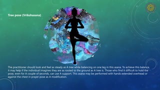 The practitioner should look and feel as steady as A tree while balancing on one leg in this asana. To achieve this balance,
it may help if the individual imagines they are as rooted to the ground as A tree is. Those who find it difficult to hold the
pose, even for A couple of seconds, can use A support. This asana may be performed with hands extended overhead or
against the chest in prayer pose as A modification.
Tree pose (Vrikshasana)
 