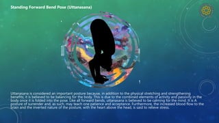 Uttanasana is considered an important posture because, in addition to the physical stretching and strengthening
benefits, it is believed to be balancing for the body. This is due to the combined elements of activity and passivity in the
body once it is folded into the pose. Like all forward bends, uttanasana is believed to be calming for the mind. It is A
posture of surrender and, as such, may teach one patience and acceptance. Furthermore, the increased blood flow to the
brain and the inverted nature of the posture, with the heart above the head, is said to relieve stress.
Standing Forward Bend Pose (Uttanasana)
 