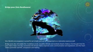 Setu Bandha sarvangasana is powerful yet simple and can be categorized as a restorative asana as well.
Bridge pose also stimulates the muladhara (root), visuddha (throat) and anahata (heart) chakras. It is thought that the
root chakra helps one stay connected; the throat chakra improves one's communication and expression; and the heart
chakra promotes warmth, compassion and healing.
Bridge pose (Setu Bandhasana)
 