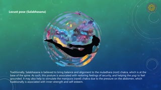 Traditionally, Salabhasana is believed to bring balance and alignment to the muladhara (root) chakra, which is at the
base of the spine. As such, this posture is associated with restoring feelings of security, and helping the yogi to feel
grounded. It may also help to stimulate the manipura (navel) chakra due to the pressure on the abdomen, which
traditionally is associated with inner-strength and self-esteem.
Locust pose (Salabhasana)
 