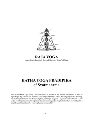 RAJA YOGA
According to Patanjali, the world famous “father” of Yoga

HATHA YOGA PRADIPIKA
of Svatmarama
This is the Hatha Yoga Bible. It is considered to be one of the ancient fundaments of Raja or
royal Yoga. Up till now the essential knowledge of Sandhya Bhasa, the language of the dawning,
was lacking to translate this Holy Scripture, making it illegible. Together with our book "Atma
Vidya or subtle anatomy”, this spiritual treasure shows you the way to restoration of your health, a
much longer life and maybe even to physical immortality.

1

 