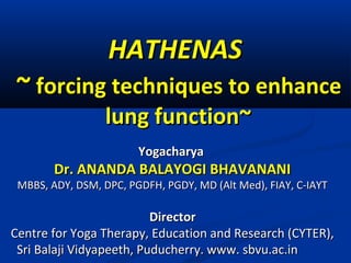 HATHENASHATHENAS
~~ forcing techniques to enhanceforcing techniques to enhance
lung function~lung function~
YogacharyaYogacharya
Dr. ANANDA BALAYOGI BHAVANANIDr. ANANDA BALAYOGI BHAVANANI
MBBS, ADY, DSM, DPC, PGDFH, PGDY, MD (Alt Med), FIAY, C-IAYTMBBS, ADY, DSM, DPC, PGDFH, PGDY, MD (Alt Med), FIAY, C-IAYT
DirectorDirector
Centre for Yoga Therapy, Education and Research (CYTER),Centre for Yoga Therapy, Education and Research (CYTER),
Sri Balaji Vidyapeeth, Puducherry. www. sbvu.ac.inSri Balaji Vidyapeeth, Puducherry. www. sbvu.ac.in
 