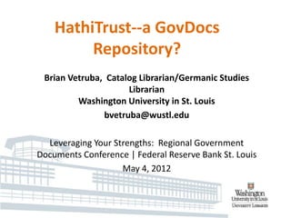HathiTrust--a GovDocs
         Repository?
 Brian Vetruba, Catalog Librarian/Germanic Studies
                     Librarian
         Washington University in St. Louis
               bvetruba@wustl.edu

  Leveraging Your Strengths: Regional Government
Documents Conference | Federal Reserve Bank St. Louis
                    May 4, 2012
 