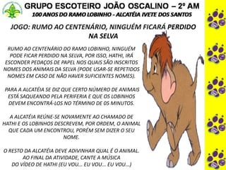 JOGO: RUMO AO CENTENÁRIO, NINGUÉM FICARÁ PERDIDO
NA SELVA
.
RUMO AO CENTENÁRIO DO RAMO LOBINHO, NINGUÉM
PODE FICAR PERDIDO NA SELVA, POR ISSO, HATHI, IRÁ
ESCONDER PEDAÇOS DE PAPEL NOS QUAIS SÃO INSCRITOS
NOMES DOS ANIMAIS DA SELVA (PODE USAR-SE REPETIDOS
NOMES EM CASO DE NÃO HAVER SUFICIENTES NOMES).
PARA A ALCATÉIA SE DIZ QUE CERTO NÚMERO DE ANIMAIS
ESTÁ SAQUEANDO PELA PERIFERIA E QUE OS LOBINHOS
DEVEM ENCONTRÁ-LOS NO TÉRMINO DE 05 MINUTOS.
A ALCATÉIA REÚNE-SE NOVAMENTE AO CHAMADO DE
HATHI E OS LOBINHOS DESCREVEM, POR ORDEM, O ANIMAL
QUE CADA UM ENCONTROU, PORÉM SEM DIZER O SEU
NOME.
O RESTO DA ALCATÉIA DEVE ADIVINHAR QUAL É O ANIMAL.
AO FINAL DA ATIVIDADE, CANTE A MÚSICA
DO VÍDEO DE HATHI (EU VOU... EU VOU... EU VOU...)
 