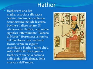 HathorHathor era una dea madre, associata alla vacca celeste, motivo per cui la sua acconciatura include le corna bovine e il disco solare. Si riteneva che Hathor, i cui nome significa letteralmente "Palazzo di Horus", fosse stata la nutrice del dio Horus. Isis, madre di Horus, venne in seguito assimilata a Hathor, tanto che a volte è difficile distinguerle. Hathor era anche la patrona della gioia, della danza, della musica e dell’amore.