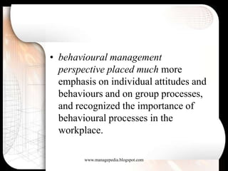 • behavioural management
  perspective placed much more
  emphasis on individual attitudes and
  behaviours and on group processes,
  and recognized the importance of
  behavioural processes in the
  workplace.

        www.managepedia.blogspot.com
 