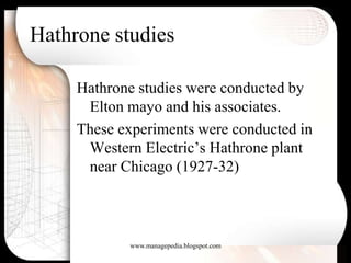 Hathrone studies

     Hathrone studies were conducted by
      Elton mayo and his associates.
     These experiments were conducted in
      Western Electric’s Hathrone plant
      near Chicago (1927-32)



            www.managepedia.blogspot.com
 
