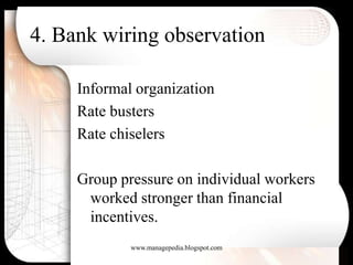 4. Bank wiring observation

     Informal organization
     Rate busters
     Rate chiselers

     Group pressure on individual workers
      worked stronger than financial
      incentives.
             www.managepedia.blogspot.com
 