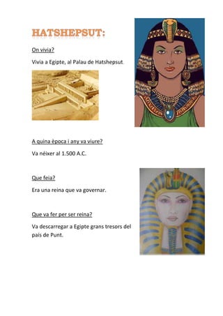 On vivia?
Vivia a Egipte, al Palau de Hatshepsut.
A quina època i any va viure?
Va néixer al 1.500 A.C.
Que feia?
Era una reina que va governar.
Que va fer per ser reina?
Va descarregar a Egipte grans tresors del
país de Punt.
 