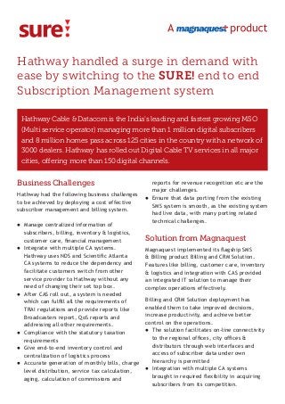 Hathway handled a surge in demand with
ease by switching to the SURE! end to end
Subscription Management system
Business Challenges
Hathway had the following business challenges
to be achieved by deploying a cost effective
subscriber management and billing system.
l	 Manage centralized information of
subscribers, billing, inventory & logistics,
customer care, financial management
l	 Integrate with multiple CA systems.
Hathway uses NDS and Scientific Atlanta
CA systems to reduce the dependency and
facilitate customers switch from other
service provider to Hathway without any
need of changing their set top box.
l	 After CAS roll out, a system is needed
which can fulfill all the requirements of
TRAI regulations and provide reports like
Broadcasters report, QoS reports and
addressing all other requirements.
l	 Compliance with the statutory taxation
requirements
l	 Give end-to-end inventory control and
centralization of logistics process
l	 Accurate generation of monthly bills, charge
level distribution, service tax calculation,
aging, calculation of commissions and
reports for revenue recognition etc are the
major challenges.
l	 Ensure that data porting from the existing
SMS system is smooth, as the existing system
had live data, with many porting related
technical challenges.
Solution from Magnaquest
Magnaquest implemented its flagship SMS
& Billing product Billing and CRM Solution.
Features like billing, customer care, inventory
& logistics and integration with CAS provided
an integrated IT solution to manage their
complex operations effectively.
Billing and CRM Solution deployment has
enabled them to take improved decisions,
increase productivity, and achieve better
control on the operations.
l	 The solution facilitates on-line connectivity
to the regional offices, city offices &
distributors through web interfaces and
access of subscriber data under own
hierarchy is permitted
l	 Integration with multiple CA systems
brought in required flexibility in acquiring
subscribers from its competition.
Hathway Cable & Datacom is the India’s leading and fastest growing MSO
(Multi service operator) managing more than 1 million digital subscribers
and 8 million homes pass across 125 cities in the country with a network of
3000 dealers. Hathway has rolled out Digital Cable TV services in all major
cities, offering more than 150 digital channels.
 