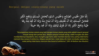 َّ‫الس‬ ِ‫يس‬ِ‫ل‬َ‫ج‬‫ْل‬‫ا‬َ‫و‬ ِ‫ح‬ِ‫ال‬َّ‫الص‬ ِ‫يس‬ِ‫ل‬َ‫ج‬‫ْل‬‫ا‬ ُ‫ل‬َ‫ث‬َ‫م‬ ‫ا‬ََّ‫َّن‬ِ‫إ‬‫ج‬‫ل‬‫ا‬ ِ‫خ‬ِ‫اف‬َ‫ن‬َ‫و‬ ِ‫ك‬‫ج‬‫س‬ِ‫جم‬‫ل‬‫ا‬ ِ‫ل‬ِ‫ام‬َ‫ح‬َ‫ك‬ ِ‫ء‬‫ج‬‫و‬ِ‫ري‬ِ‫ك‬
َ‫ت‬ ‫ج‬‫ن‬َ‫أ‬ ‫ا‬َّ‫م‬ِ‫إ‬َ‫و‬ َ‫ك‬َ‫ي‬ِ‫ذ‬‫ج‬ُ‫ُي‬ ‫ج‬‫ن‬َ‫أ‬ ‫ا‬َّ‫م‬ِ‫إ‬ ِ‫ك‬‫ج‬‫س‬ِ‫جم‬‫ل‬‫ا‬ ُ‫ل‬ِ‫ام‬َ‫ح‬َ‫ف‬ِ‫م‬ َ‫د‬َِ‫َت‬ ‫ج‬‫ن‬َ‫أ‬ ‫ا‬َّ‫م‬ِ‫إ‬َ‫و‬ ُ‫ه‬‫ج‬‫ن‬ِ‫م‬ َ‫اع‬َ‫ت‬‫ج‬‫ب‬‫ا‬ً‫ُي‬ِ‫ر‬ ُ‫ه‬‫ج‬‫ن‬
َ‫اب‬َ‫ي‬ِ‫ث‬ َ‫ق‬ِ‫ر‬‫ج‬ُ‫ُي‬ ‫ج‬‫ن‬َ‫أ‬ ‫ا‬َّ‫م‬ِ‫إ‬ ِ‫ري‬ِ‫جك‬‫ل‬‫ا‬ ُ‫خ‬ِ‫اف‬َ‫ن‬َ‫و‬ ً‫ة‬َ‫ب‬ِ‫ي‬َ‫ط‬ً‫ة‬َ‫يث‬ِ‫ب‬َ‫خ‬ ‫ا‬ً‫ُي‬ِ‫ر‬ َ‫د‬َِ‫َت‬ ‫ج‬‫ن‬َ‫أ‬ ‫ا‬َّ‫م‬ِ‫إ‬َ‫و‬ َ‫ك‬
“Perumpamaan teman duduk yang baik dengan teman duduk yang jelek adalah seperti penjual
minyak wangi dan pandai besi. Adapun penjual minyak wangi, maka mungkin dia akan
memberikannya kepadamu atau mungkin juga kamu akan membeli darinya atau paling tidak kamu
mencium bau wangi di sekitarmu. Adapun pandai besi, maka kalau dia tidak membakar pakaianmu
maka paling tidak kamu mencium bau busuk di sekitarmu”. (HR. Al-Bukhari dan Muslim)
Bergaul dengan orang-orang yang saleh
 