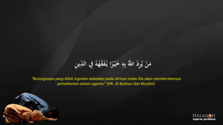 ِ‫الد‬ ِ‫ِف‬ ُ‫ه‬‫ج‬‫ه‬ِ‫ق‬َ‫ف‬ُ‫ي‬ ‫ا‬ً‫ر‬‫ج‬‫ي‬َ‫خ‬ ِ‫ه‬ِ‫ب‬ َُّ‫اَّلل‬ ‫ج‬‫د‬ِ‫ر‬ُ‫ي‬ ‫ج‬‫ن‬َ‫م‬ِ‫ن‬‫ي‬
“Barangsiapa yang Allah inginkan kebaikan pada dirinya maka Dia akan memberikannya
pemahaman dalam agama.” (HR. Al-Bukhari dan Muslim)
 