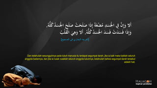 َ‫ص‬ ‫ا‬َ‫ذ‬ِ‫إ‬ ً‫ة‬َ‫غ‬‫ج‬‫ض‬ُ‫م‬ ِ‫د‬َ‫س‬َ‫ج‬‫ْل‬‫ا‬ ِ‫ِف‬ َّ‫ن‬ِ‫إ‬َ‫و‬ ‫َال‬‫أ‬ُ‫ك‬ُ‫د‬َ‫س‬َ‫ج‬‫ْل‬‫ا‬ َ‫ح‬َ‫ل‬َ‫ص‬ ‫ج‬‫ت‬َ‫ح‬َ‫ل‬ُ‫ه‬ُّ‫ل‬,
ُ‫ه‬ُّ‫ل‬ُ‫ك‬ُ‫د‬َ‫س‬َ‫ج‬‫ْل‬‫ا‬ َ‫د‬َ‫س‬َ‫ف‬ ‫ج‬‫ت‬َ‫د‬َ‫س‬َ‫ف‬ ‫ا‬َ‫ذ‬ِ‫إ‬َ‫و‬,ُ‫ب‬‫ج‬‫ل‬َ‫ق‬‫ج‬‫ل‬‫ا‬ َ‫ي‬ِ‫ه‬َ‫و‬ ‫َال‬‫أ‬
[‫الصحيح‬ ‫في‬ ‫البخاري‬ ‫أخرجه‬]
Dan ketahuilah sesungguhnya pada tubuh manusia itu terdapat segumpal darah, jika ia baik maka baiklah seluruh
anggota badannya, dan jika ia rusak rusaklah seluruh anggota tubuhnya, ketahuilah bahwa segumpal darah tersebut
adalah hati.
 